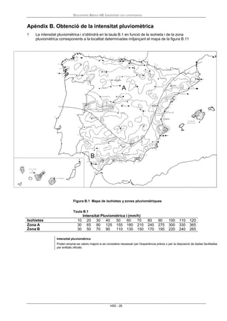 Documento Básico HS Salubridad con comentarios
HS5 - 26
Apèndix B. Obtenció de la intensitat pluviomètrica
1 La intensitat pluviomètrica i s'obtindrà en la taula B.1 en funció de la isohieta i de la zona
pluviomètrica corresponents a la localitat determinades mitjançant el mapa de la figura B.11
Figura B.1 Mapa de isohietes y zones pluviomètriques
Taula B.1
Intensitat Pluviomètrica i (mm/h)
Isohietes 10 20 30 40 50 60 70 80 90 100 110 120
Zona A 30 65 90 125 155 180 210 240 275 300 330 365
Zona B 30 50 70 90 110 135 150 170 195 220 240 265
Intensitat pluviomètrica
Poden emprar-se valors majors si es considera necessari per l'experiència prèvia o per la disposició de dades facilitades
per entitats oficials.
 