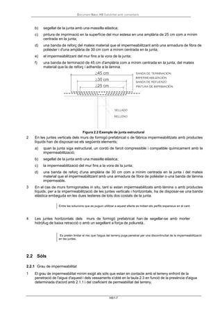 Document Bàsic HS Salubritat amb comentaris
HS1-7
b) segellat de la junta amb una massilla elàstica;
c) pintura de imprimació en la superfície del mur estesa en una amplària de 25 cm com a mínim
centrada en la junta;
d) una banda de reforç del mateix material que el impermeabilitzant amb una armadura de fibra de
polièster i d'una amplària de 30 cm com a mínim centrada en la junta;
e) el impermeabilitzant del mur fins a la vora de la junta;
f) una banda de terminació de 45 cm d'amplària com a mínim centrada en la junta, del mateix
material que la de reforç i adherida a la làmina.
Figura 2.2 Exemple de junta estructural
2 En les juntes verticals dels murs de formigó prefabricat o de fàbrica impermeabilitzats amb productes
líquids han de disposar-se els següents elements;
a) quan la junta siga estructural, un cordó de farcit compressible i compatible químicament amb la
impermeabilització;
b) segellat de la junta amb una massilla elàstica;
c) la impermeabilització del mur fins a la vora de la junta;
d) una banda de reforç d'una amplària de 30 cm com a mínim centrada en la junta i del mateix
material que el impermeabilitzant amb una armadura de fibra de polièster o una banda de làmina
impermeable.
3 En el cas de murs formigonades in situ, tant si estan impermeabilitzats amb làmina o amb productes
líquids, per a la impermeabilització de les juntes verticals i horitzontals, ha de disposar-se una banda
elàstica embeguda en les dues testeres de tots dos costats de la junta.
Entre les solucions que es puguin utilitzar a aquest efecte es troben els perfils expansius en el cant.
4 Les juntes horitzontals dels murs de formigó prefabricat han de segellar-se amb morter
hidròfug de baixa retracció o amb un segellant a força de poliuretà..
Es pretén limitar el risc que l'aigua del terreny puga penetrar per una discontinuïtat de la impermeabilització
en les juntes.
2.2 Sòls
2.2.1 Grau de impermeabilitat
1 El grau de impermeabilitat mínim exigit als sòls que estan en contacte amb el terreny enfront de la
penetració de l'aigua d'aquest i dels vessaments s'obté en la taula 2.3 en funció de la presència d'aigua
determinada d'acord amb 2.1.1 i del coeficient de permeabilitat del terreny.
 