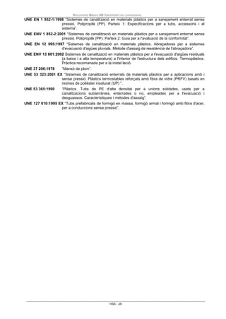 Documento Básico HS Salubridad con comentarios
HS5 - 29
UNE EN 1 852-1:1998 “Sistemes de canalització en materials plàstics per a sanejament enterrat sense
pressió. Polipropilè (PP). Parteix 1: Especificacions per a tubs, accessoris i el
sistema”.
UNE ENV 1 852-2:2001 “Sistemes de canalització en materials plàstics per a sanejament enterrat sense
pressió. Polipropilè (PP). Parteix 2: Guia per a l'avaluació de la conformitat”.
UNE EN 12 095:1997 “Sistemes de canalització en materials plàstics. Abraçadores per a sistemes
d'evacuació d'aigües pluvials. Mètode d'assaig de resistència de l'abraçadora”.
UNE ENV 13 801:2002 Sistemes de canalització en materials plàstics per a l'evacuació d'aigües residuals
(a baixa i a alta temperatura) a l'interior de l'estructura dels edificis. Termoplàstics.
Pràctica recomanada per a la instal·lació.
UNE 37 206:1978 “Manxó de plom”.
UNE 53 323:2001 EX “Sistemes de canalització enterrats de materials plàstics per a aplicacions amb i
sense pressió. Plàstics termostables reforçats amb fibra de vidre (PRFV) basats en
resines de polièster insaturat (UP) ”.
UNE 53 365:1990 “Plàstics. Tubs de PE d'alta densitat per a unions soldades, usats per a
canalitzacions subterrànies, enterrades o no, empleades per a l'evacuació i
desguassos. Característiques i mètodes d'assaig”.
UNE 127 010:1995 EX “Tubs prefabricats de formigó en massa, formigó armat i formigó amb fibra d'acer,
per a conduccions sense pressió”.
 
