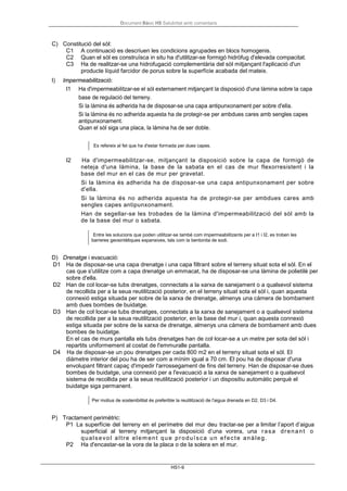 Document Bàsic HS Salubritat amb comentaris
HS1-9
C) Constitució del sòl:
C1 A continuació es descriuen les condicions agrupades en blocs homogenis.
C2 Quan el sòl es construïsca in situ ha d'utilitzar-se formigó hidròfug d'elevada compacitat.
C3 Ha de realitzar-se una hidrofugació complementària del sòl mitjançant l'aplicació d'un
producte líquid farcidor de porus sobre la superfície acabada del mateix.
I) Impermeabilització:
I1 Ha d'impermeabilitzar-se el sòl externament mitjançant la disposició d'una làmina sobre la capa
base de regulació del terreny.
Si la làmina és adherida ha de disposar-se una capa antipunxonament per sobre d'ella.
Si la làmina és no adherida aquesta ha de protegir-se per ambdues cares amb sengles capes
antipunxonament.
Quan el sòl siga una placa, la làmina ha de ser doble.
Es refereix al fet que ha d'estar formada per dues capes.
I2 Ha d'impermeabilitzar-se, mitjançant la disposició sobre la capa de formigó de
neteja d'una làmina, la base de la sabata en el cas de mur flexorresistent i la
base del mur en el cas de mur per gravetat.
Si la làmina és adherida ha de disposar-se una capa antipunxonament per sobre
d'ella.
Si la làmina és no adherida aquesta ha de protegir-se per ambdues cares amb
sengles capes antipunxonament.
Han de segellar-se les trobades de la làmina d'impermeabilització del sòl amb la
de la base del mur o sabata.
Entre les solucions que poden utilitzar-se també com impermeabilitzants per a I1 i I2, es troben les
barreres geosintètiques expansives, tals com la bentonita de sodi.
D) Drenatge i evacuació:
D1 Ha de disposar-se una capa drenatge i una capa filtrant sobre el terreny situat sota el sòl. En el
cas que s'utilitze com a capa drenatge un emmacat, ha de disposar-se una làmina de polietilè per
sobre d'ella.
D2 Han de col·locar-se tubs drenatges, connectats a la xarxa de sanejament o a qualsevol sistema
de recollida per a la seua reutilització posterior, en el terreny situat sota el sòl i, quan aquesta
connexió estiga situada per sobre de la xarxa de drenatge, almenys una càmera de bombament
amb dues bombes de buidatge.
D3 Han de col·locar-se tubs drenatges, connectats a la xarxa de sanejament o a qualsevol sistema
de recollida per a la seua reutilització posterior, en la base del mur i, quan aquesta connexió
estiga situada per sobre de la xarxa de drenatge, almenys una càmera de bombament amb dues
bombes de buidatge.
En el cas de murs pantalla els tubs drenatges han de col·locar-se a un metre per sota del sòl i
repartits uniformement al costat de l'emmuralle pantalla.
D4 Ha de disposar-se un pou drenatges per cada 800 m2 en el terreny situat sota el sòl. El
diàmetre interior del pou ha de ser com a mínim igual a 70 cm. El pou ha de disposar d'una
envolupant filtrant capaç d'impedir l'arrossegament de fins del terreny. Han de disposar-se dues
bombes de buidatge, una connexió per a l'evacuació a la xarxa de sanejament o a qualsevol
sistema de recollida per a la seua reutilització posterior i un dispositiu automàtic perquè el
buidatge siga permanent.
Per motius de sostenibilitat és preferible la reutilització de l'aigua drenada en D2, D3 i D4.
P) Tractament perimètric:
P1 La superfície del terreny en el perímetre del mur deu tractar-se per a limitar l’aport d’aigua
superficial al terreny mitjançant la disposició d’una vorera, una rasa drenant o
qualsevol altre elem ent que produïsca un efecte anàleg.
P2 Ha d'encastar-se la vora de la placa o de la solera en el mur.
 