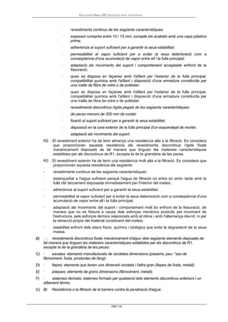 Document Bàsic HS Salubritat amb comentaris
HS1-14
· revestiments continus de les següents característiques:
· espessor comprès entre 10 i 15 mm, excepte els acabats amb una capa plàstica
prima;
· adherència al suport suficient per a garantir la seua estabilitat;
· permeabilitat al vapor suficient per a evitar la seua deterioració com a
conseqüència d'una acumulació de vapor entre ell i la fulla principal;
· adaptació als moviments del suport i comportament acceptable enfront de la
fissuració;
· quan es disposa en façanes amb l'aïllant per l'exterior de la fulla principal,
compatibilitat química amb l'aïllant i disposició d'una armadura constituïda per
una malla de fibra de vidre o de polièster.
· quan es disposa en façanes amb l'aïllant per l'exterior de la fulla principal,
compatibilitat química amb l'aïllant i disposició d'una armadura constituïda per
una malla de fibra de vidre o de polièster.
· revestiments discontinus rígids pegats de les següents característiques:
· de peces menors de 300 mm de costat;
· fixació al suport suficient per a garantir la seua estabilitat;
· disposició en la cara exterior de la fulla principal d'un esquerdejat de morter;
· adaptació als moviments del suport.
R2 . El revestiment exterior ha de tenir almenys una resistència alta a la filtració. Es considera
que proporcionen aquesta resistència els revestiments discontinus rígids fixats
mecànicament disposats de tal manera que tinguen les mateixes característiques
establides per als discontinus de R1, excepte la de la grandària de les peces.
R3 . El revestiment exterior ha de tenir una resistència molt alta a la filtració. Es considera que
proporcionen aquesta resistència els següents:
- revestiments continus de les següents característiques:
· estanqueïtat a l'aigua suficient perquè l'aigua de filtració no entre en amb- tacte amb la
fulla del tancament disposada immediatament per l'interior del mateix;
· adherència al suport suficient per a garantir la seua estabilitat;
· permeabilitat al vapor suficient per a evitar la seua deterioració com a conseqüència d'una
acumulació de vapor entre ell i la fulla principal;
· adaptació als moviments del suport i comportament molt bo enfront de la fissuració, de
manera que no es fissura a causa dels esforços mecànics produïts pel moviment de
l'estructura, pels esforços tèrmics relacionats amb el clima i amb l'alternança dia-nit, ni per
la retracció pròpia del material constituent del mateix;
· estabilitat enfront dels atacs físics, químics i biològics que evite la degradació de la seua
massa.
B) . - revestiments discontinus fixats mecànicament d'algun dels següents elements disposats de
tal manera que tinguen les mateixes característiques establides per als discontinus de R1,
excepte la de la grandària de les peces:
C) · escates: elements manufacturats de xicotetes dimensions (pissarra, peu- *zas de
fibrociment, fusta, productes de fang);
D) · llepes: elements que tenen una dimensió xicoteta i l'altra gran (llepes de fusta, metall);
E) · plaques: elements de grans dimensions (fibrociment, metall);
F) · sistemes derivats: sistemes formats per qualsevol dels elements discontinus anteriors i un
aïllament tèrmic.
G) B) Resistència a la filtració de la barrera contra la penetració d'aigua:
 