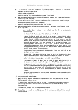 Document Bàsic HS Salubritat amb comentaris
HS1-15
B1 Ha de disposar-se almenys una barrera de resistència mitjana a la filtració. Es consideren
com a tal els següents elements:
- cambra d'aire sense ventilar;
- aïllant no hidròfil col·locat en la cara interior de la fulla principal.
B2 Ha de disposar-se almenys una barrera de resistència alta a la filtració. Es consideren com
a tal els següents elements:
- cambra d'aire sense ventilar i aïllant no hidròfil disposats per l'interior de la fulla principal,
estant la càmera pel costat exterior de l'aïllant;
- aïllant no hidròfil disposat per l'exterior de la fulla principal.
B3 Ha de disposar-se una barrera de resistència molt alta a la filtració. Es consideren com a
tal els següents:
una cambra d'aire ventilada i un aïllant no hidròfil de les següents
característiques:
la càmera ha de disposar-se pel costat exterior de l'aïllant;
· ha de disposar-se en la part inferior de la càmera i quan aquesta quede
interrompuda, un sistema de recollida i evacuació de l'aigua filtrada a la mateixa
(vegeu l'apartat 2.3.3.5); l'espessor de la càmera ha d'estar comprès entre 3 i
10 cm; han de disposar-se obertures de ventilació l'àrea efectiva de la qual total
siga com a mínim igual a 120 cm2 per cada 10 m2 de drap de façana entre
forjats repartides al 50% entre la part superior i la inferior. Poden utilitzar-se
com a obertures reixetes, nafres desproveïdes de morter, juntes obertes en el
revestiment discontinuo que tinguen una amplària major que 5 mm o una altra
solució que produïsca el mateix efecte..
· revestiment continu intermedi en la cara interior de la fulla principal, de les
següents característiques:
estanqueïtat a l'aigua suficient perquè l'aigua de filtració no entre en amb- tacte
amb la fulla del tancament disposada immediatament per l'interior del mateix;
· adherència al suport suficient per a garantir la seua estabilitat;
· permeabilitat suficient al vapor per a evitar la seua deterioració com a
conseqüència d'una acumulació de vapor entre ell i la fulla principal;
· adaptació als moviments del suport i comportament molt bo enfront de la
fissuració, de manera que no es fissure a causa dels esforços mecànics produïts
pel moviment de l'estructura, pels esforços tèrmics relacionats amb el clima i
amb l'alternança dia nit, ni per la retracció pròpia del material constituent del
mateix;
· estabilitat enfront dels atacs físics, químics i biològics que evite la degradació de
la seua massa.
. H) Composició de la fulla principal:
C1 Ha d'utilitzar-se almenys una fulla principal d'espessor mitjà. Es considera com tal una
fàbrica agafada amb morter de:
- ½ peu de rajola ceràmica, que ha de ser perforat o massís quan no existisca revestiment
exterior o quan existisca un revestiment exterior discontinu o un aïllant exterior fixats
mecànicament;
- 12 cm de bloc ceràmic, bloc de formigó o pedra natural.
C2 Ha d'utilitzar-se una fulla principal d'espessor alt. Es considera com tal una fàbrica agafada
amb morter de:
 
