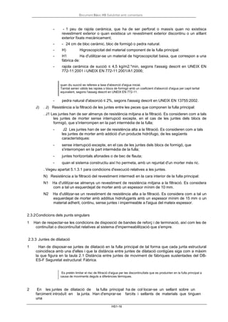Document Bàsic HS Salubritat amb comentaris
HS1-16
- - 1 peu de rajola ceràmica, que ha de ser perforat o massís quan no existisca
revestiment exterior o quan existisca un revestiment exterior discontinu o un aïllant
exterior fixats mecànicament;
- - 24 cm de bloc ceràmic, bloc de formigó o pedra natural.
- H) Higroscopicitat del material component de la fulla principal:
- H1 Ha d'utilitzar-se un material de higroscopicitat baixa, que correspon a una
fàbrica de:
- rajola ceràmica de succió ≤ 4,5 kg/m2.*min, segons l'assaig descrit en UNEIX EN
772-11:2001 i UNEIX EN 772-11:2001/A1:2006;
quan diu succió es refereix a taxa d'absorció d'aigua inicial.
També serien vàlids les rajoles o blocs de formigó amb un coeficient d'absorció d'aigua per capil·laritat
equivalent, segons l'assaig descrit en UNEIX EN 772-11.
- pedra natural d'absorció ≤ 2%, segons l'assaig descrit en UNEIX EN 13755:2002.
J) . J) Resistència a la filtració de les juntes entre les peces que componen la fulla principal:
. J1 Les juntes han de ser almenys de resistència mitjana a la filtració. Es consideren com a tals
les juntes de morter sense interrupció excepte, en el cas de les juntes dels blocs de
formigó, que s'interrompen en la part intermèdia de la fulla;
- J2 Les juntes han de ser de resistència alta a la filtració. Es consideren com a tals
les juntes de morter amb addició d'un producte hidròfugo, de les següents
característiques:
- sense interrupció excepte, en el cas de les juntes dels blocs de formigó, que
s'interrompen en la part intermèdia de la fulla;
- juntes horitzontals afonades o de bec de flauta;
- quan el sistema constructiu així ho permeta, amb un rejuntat d'un morter més ric.
. Vegeu apartat 5.1.3.1 para condicions d'execució relatives a les juntes.
N) Resistència a la filtració del revestiment intermedi en la cara interior de la fulla principal:
N1 Ha d'utilitzar-se almenys un revestiment de resistència mitjana a la filtració. Es considera
com a tal un esquerdejat de morter amb un espessor mínim de 10 mm.
N2 Ha d'utilitzar-se un revestiment de resistència alta a la filtració. Es considera com a tal un
esquerdejat de morter amb additius hidrofugants amb un espessor mínim de 15 mm o un
material adherit, continu, sense juntes i impermeable a l'aigua del mateix espessor.
2.3.2Condicions dels punts singulars
1 Han de respectar-se les condicions de disposició de bandes de reforç i de terminació, així com les de
continuïtat o discontinuïtat relatives al sistema d'impermeabilització que s'empre.
2.3.3 Juntes de dilatació
1 Han de disposar-se juntes de dilatació en la fulla principal de tal forma que cada junta estructural
coincidisca amb una d'elles i que la distància entre juntes de dilatació contigües siga com a màxim
la que figura en la taula 2.1 Distància entre juntes de moviment de fàbriques sustentades del DB-
ES-F Seguretat estructural: Fàbrica.
Es pretén limitar el risc de filtració d'aigua per les discontinuïtats que es produirien en la fulla principal a
causa de moviments deguts a diferències tèrmiques.
2 En les juntes de dilatació de la fulla principal ha de col·locar-se un sellant sobre un
farciment introduït en la junta. Han d'emprar-se farcits i sellants de materials que tinguen
una
 