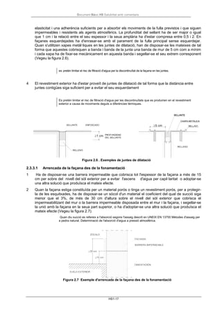 Document Bàsic HS Salubritat amb comentaris
HS1-17
elasticitat i una adherència suficients per a absorbir els moviments de la fulla previstos i que siguen
impermeables i resistents als agents atmosfèrics. La profunditat del sellant ha de ser major o igual
que 1 cm i la relació entre el seu espessor i la seua amplària ha d'estar compresa entre 0,5 i 2. En
façanes esquerdejades ha d'enrasar-se amb el parament de la fulla principal sense esquerdejar.
Quan s'utilitzen xapes metàl·liques en les juntes de dilatació, han de disposar-se les mateixes de tal
forma que aquestes cobrisquen a banda i banda de la junta una banda de mur de 5 cm com a mínim
i cada xapa ha de fixar-se mecànicament en aquesta banda i segellar-se el seu extrem corresponent
(Vegeu la figura 2.6).
es pretén limitar el risc de filtració d'aigua per la discontinuïtat de la façana en les juntes.
4 El revestiment exterior ha d'estar proveït de juntes de dilatació de tal forma que la distància entre
juntes contigües siga suficient per a evitar el seu esquerdament
Es pretén limitar el risc de filtració d'aigua per les discontinuïtats que es produirien en el revestiment
exterior a causa de moviments deguts a diferències tèrmiques.
Figura 2.6 . Exemples de juntes de dilatació
2.3.3.1 Arrencada de la façana des de la fonamentació
1 Ha de disposar-se una barrera impermeable que cobrisca tot l'espessor de la façana a més de 15
cm per sobre del nivell del sòl exterior per a evitar l'ascens d'aigua per capil·laritat o adoptar-se
una altra solució que produïsca el mateix efecte.
2 Quan la façana estiga constituïda per un material porós o tinga un revestiment porós, per a protegir-
la de les esquitxades, ha de disposar-se un sòcol d'un material el coeficient del qual de succió siga
menor que el 3%, de més de 30 cm d'altura sobre el nivell del sòl exterior que cobrisca el
impermeabilitzant del mur o la barrera impermeable disposada entre el mur i la façana, i segellar-se
la unió amb la façana en la seua part superior, o ha d'adoptar-se una altra solució que produïsca el
mateix efecte (Vegeu la figura 2.7).
Quan diu succió es refereix a l'absorció segons l'assaig descrit en UNEIX EN 13755 Mètodes d'assaig per
a pedra natural. Determinació de l'absorció d'aigua a pressió atmosfèrica.
Figura 2.7 Exemple d'arrencada de la façana des de la fonamentació
 