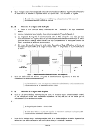 Document Bàsic HS Salubritat amb comentaris
HS1-18
3 Quan no siga necessària la disposició del sòcol, la rematada de la barrera impermeable en l'exterior
de la façana ha de realitzar-se segons el descrit en l'apartat 2.4.4.1.2 o disposant un segellat.
Es pretén limitar el risc que l'aigua provinent del terreny, de les precipitacions i dels vessaments
ascendisca per capil·laritat i absorció per la façana.
2.3.3.2 Trobades de la façana amb els forjats
a) 1 Quan la fulla principal estiga interrompuda per els forjats i es tinga revestiment
exterior
b) continu, ha d'adoptar-se una de les dues solucions següents (Vegeu la figura 2.8):
c) a) disposició d'una junta de desolidarització entre la fulla principal i cada forjat per sota
d'aquests deixant una folgança de 2 cm que ha d'emplenar-se després de la retracció de la fulla
principal amb un material l'elasticitat del qual siga compatible amb la deformació prevista del
forjat i protegir-se de la filtració amb un goteró;
d) b) reforç del revestiment exterior amb malles disposades al llarg del forjat de tal forma que
sobrepassen l'element fins a 15 cm per sobre del forjat i 15 cm per sota de la primera filada de
la fàbrica.
Figura 2.8 Exemples de trobades de la façana amb els forjats
2 Quan en altres casos es dispose una junta de desolidarització, aquesta ha de tenir les
característiques anteriorment esmentades.
Es pretén limitar el risc que es produïsquen esquerdes en el revestiment exterior com a conseqüència dels
moviments del forjat, per les quals poguera penetrar l'aigua.
2.3.3.3 Trobades de la façana amb els pilars
1 Quan la fulla principal estiga interrompuda pels pilars, en el cas de façana amb revestiment continu,
ha de reforçar-se aquest amb armadures disposades al llarg del pilar de tal forma que ho
sobrepassen 15 cm per tots dos costats.
2
El reforç assenyalat es refereix a benes o malles.
Es pretén limitar el risc que es produeixin esquerdes en el revestiment exterior com a conseqüència dels
moviments del pilar, per les quals pogués penetrar l'aigua.
3 Quan la fulla principal estigui interrompuda pels pilars, si es col·loquen peces de menor espessor que
la fulla principal per la part exterior dels pilars, per aconseguir l'estabilitat d'aquestes
 