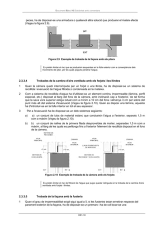Document Bàsic HS Salubritat amb comentaris
HS1-19
peces, ha de disposar-se una armadura o qualsevol altra solució que produeixi el mateix efecte
(Vegeu la figura 2.9).
Figura 2.9 Exemple de trobada de la façana amb els pilars
Es pretén limitar el risc que es produeixin esquerdes en la fulla exterior com a conseqüència dels
moviments del pilar, per les quals pogués penetrar l'aigua.
2.3.3.4 Trobades de la cambra d'aire ventilada amb els forjats i les llindes
1 Quan la càmera quedi interrompuda per un forjat o una llinda, ha de disposar-se un sistema de
recollida i evacuació de l'aigua filtrada o condensada en la mateixa.
2 Com a sistema de recollida d'aigua ha d'utilitzar-se un element continu impermeable (làmina, perfil
especial, etc.) disposat al llarg del fons de la càmera, amb inclinació cap a l'exterior, de tal forma
que la seva vora superior estigui situat com a mínim a 10 cm del fons i almenys 3 cm per sobre del
punt més alt del sistema d'evacuació (Vegeu la figura 2.10). Quan es disposi una làmina, aquesta
ha d'introduir-se en la fulla interior en tot el seu espessor.
3 Per a l'evacuació ha de disposar-se un dels sistemes següents:
a) a) un conjunt de tubs de material estanc que condueixin l'aigua a l'exterior, separats 1,5 m
com a màxim (Vegeu la figura 2.10);
b) b) un conjunt de nafres de la primera filada desproveïdes de morter, separades 1,5 m com a
màxim, al llarg de les quals es perllonga fins a l'exterior l'element de recollida disposat en el fons
de la càmera.
Figura 2.10 Exemple de trobada de la càmera amb els forjats
Es pretén limitar el risc de filtració de l'aigua que pugui quedar retinguda en la trobada de la cambra d'aire
ventilada amb forjats i llindes.
2.3.3.5 Trobada de la façana amb la fusteria
1 Quan el grau de impermeabilitat exigit sigui igual a 5, si les fusteries estan enretirar respecte del
parament exterior de la façana, ha de disposar-se un premarc i ha de col·locar-se una
 