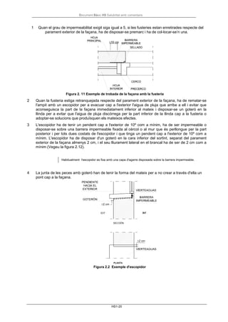Document Bàsic HS Salubritat amb comentaris
HS1-20
1 Quan el grau de impermeabilitat exigit siga igual a 5, si les fusteries estan enretirades respecte del
parament exterior de la façana, ha de disposar-se premarc i ha de col-locar-se’n una.
Figura 2. 11 Exemple de trobada de la façana amb la fusteria
2 Quan la fusteria estiga retranquejada respecte del parament exterior de la façana, ha de rematar-se
l'ampit amb un escopidor per a evacuar cap a l'exterior l'aigua de pluja que arribe a ell i evitar que
aconseguisca la part de la façana immediatament inferior al mateix i disposar-se un goteró en la
llinda per a evitar que l'aigua de pluja discórrega per la part inferior de la llinda cap a la fusteria o
adoptar-se solucions que produïsquen els mateixos efectes.
3 L'escopidor ha de tenir un pendent cap a l'exterior de 10º com a mínim, ha de ser impermeable o
disposar-se sobre una barrera impermeable fixada al cèrcol o al mur que és perllongue per la part
posterior i per tots dues costats de l'escopidor i que tinga un pendent cap a l'exterior de 10º com a
mínim. L'escopidor ha de disposar d'un goteró en la cara inferior del sortint, separat del parament
exterior de la façana almenys 2 cm, i el seu lliurament lateral en el brancal ha de ser de 2 cm com a
mínim (Vegeu la figura 2.12).
Habitualment l'escopidor es fixa amb una capa d'agarre disposada sobre la barrera impermeable.
4 La junta de les peces amb goteró han de tenir la forma del mateix per a no crear a través d'ella un
pont cap a la façana.
Figura 2.2 Exemple d'escopidor
 