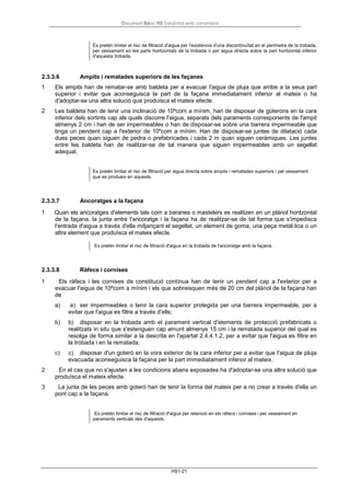 Document Bàsic HS Salubritat amb comentaris
HS1-21
Es pretén limitar el risc de filtració d'aigua per l'existència d'una discontinuïtat en el perímetre de la trobada,
per vessament en les parts horitzontals de la trobada o per aigua directa sobre la part horitzontal inferior
d'aquesta trobada.
2.3.3.6 Ampits i rematades superiors de les façanes
1 Els ampits han de rematar-se amb baldeta per a evacuar l'aigua de pluja que arribe a la seua part
superior i evitar que aconseguisca la part de la façana immediatament inferior al mateix o ha
d'adoptar-se una altra solució que produïsca el mateix efecte.
2 Les baldeta han de tenir una inclinació de 10ºcom a mínim, han de disposar de goterons en la cara
inferior dels sortints cap als quals discorre l'aigua, separats dels paraments corresponents de l'ampit
almenys 2 cm i han de ser impermeables o han de disposar-se sobre una barrera impermeable que
tinga un pendent cap a l'exterior de 10ºcom a mínim. Han de disposar-se juntes de dilatació cada
dues peces quan siguen de pedra o prefabricades i cada 2 m quan siguen ceràmiques. Les juntes
entre les baldeta han de realitzar-se de tal manera que siguen impermeables amb un segellat
adequat.
Es pretén limitar el risc de filtració per aigua directa sobre ampits i rematades superiors i pel vessament
que es produeix en aquests.
2.3.3.7 Ancoratges a la façana
1 Quan els ancoratges d'elements tals com a baranes o mastelers es realitzen en un plànol horitzontal
de la façana, la junta entre l'ancoratge i la façana ha de realitzar-se de tal forma que s'impedisca
l'entrada d'aigua a través d'ella mitjançant el segellat, un element de goma, una peça metàl·lica o un
altre element que produïsca el mateix efecte.
Es pretén limitar el risc de filtració d'aigua en la trobada de l'ancoratge amb la façana.
2.3.3.8 Ràfecs i cornises
1 Els ràfecs i les cornises de constitució contínua han de tenir un pendent cap a l'exterior per a
evacuar l'aigua de 10ºcom a mínim i els que sobreisquen més de 20 cm del plànol de la façana han
de
a) a) ser impermeables o tenir la cara superior protegida per una barrera impermeable, per a
evitar que l'aigua es filtre a través d'ells;
b) b) disposar en la trobada amb el parament vertical d'elements de protecció prefabricats o
realitzats in situ que s'estenguen cap amunt almenys 15 cm i la rematada superior del qual es
resolga de forma similar a la descrita en l'apartat 2.4.4.1.2, per a evitar que l'aigua es filtre en
la trobada i en la rematada;
c) c) disposar d'un goteró en la vora exterior de la cara inferior per a evitar que l'aigua de pluja
evacuada aconseguisca la façana per la part immediatament inferior al mateix.
2 En el cas que no s'ajusten a les condicions abans exposades ha d'adoptar-se una altra solució que
produïsca el mateix efecte.
3 La junta de les peces amb goteró han de tenir la forma del mateix per a no crear a través d'ella un
pont cap a la façana.
Es pretén limitar el risc de filtració d'aigua per retenció en els ràfecs i cornises i per vessament en
paraments verticals des d'aquests.
 
