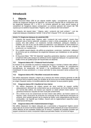 Document Bàsic HS Salubritat amb comentaris
HS - iii
Introducció
I Objecte
Aquest Document Bàsic (DB) té per objecte establir regles i procediments que permeten
complir les exigències bàsiques de salubritat. Les seccions d'aquest DB es corresponen amb
les exigències bàsiques HS 1 a HS 5. La correcta aplicació de cada secció suposa el
compliment de l'exigència bàsica corresponent. La correcta aplicació del conjunt del *DB
suposa que se satisfà el requisit bàsic "Higiene, salut i protecció del medi ambient".
Tant l'objectiu del requisit bàsic " Higiene, salut i protecció del medi ambient ", com les
exigències bàsiques s'estableixen l'article 13 de la Part I d'aquest *CTE i són els següents:
Article 13. Exigències bàsiques de salubritat (HS)
1. L'objectiu del requisit bàsic “Higiene, salut i protecció del medi ambient”, tractat d'ara
endavant sota el terme salubritat, consisteix a reduir a límits acceptables el risc que els
usuaris, dins dels edificis i en condicions normals d'utilització, patisquen molèsties o
malalties, així com el risc que els edificis es deterioren i que deterioren el medi ambient en
el seu entorn immediat, com a conseqüència de les característiques del seu projecte,
construcció, ús i manteniment..
2. Per a satisfer aquest objectiu, els edificis es projectaran, construiran, mantindran i utilitzaran
de tal forma que es complisquen les exigències bàsiques que s'estableixen en els apartats
següents.
3. El Document Bàsic “*DB *HS Salubritat” especifica paràmetres objectius i procediments el
compliment dels quals assegura la satisfacció de les exigències bàsiques i la superació dels
nivells mínims de qualitat propis del requisit bàsic de salubritat.
13.1 Exigencia bàsica HS 1: Protecció front la humitat
Es limitarà el risc previsible de presència inadequada d'aigua o humitat a l'interior dels edificis i
en els seus tancaments com a conseqüència de l'aigua procedent de precipitacions
atmosfèriques, de vessaments, del terreny o de condensacions, disposant mitjans que
impedisquen la seua penetració o, si escau permeten la seua evacuació sense producció de
danys.
13.2 Exigencia bàsica HS 2: Recollida i evacuació de residus
Els edificis disposaran d'espais i mitjans per a extraure els residus ordinaris generats en ells de
forma d'acord amb el sistema públic de recollida de tal forma que es facilite l'adequada separació
en origen d'aquests residus, la recollida selectiva dels mateixos i la seua posterior gestió.
13.3 Exigencia bàsica HS 3: Qualitat de l’aire interior
1 Els edificis disposaran de mitjans perquè els seus recintes es puguen ventilar
adequadament, eliminant els contaminants que es produïsquen de forma habitual durant
l'ús normal dels edificis, de manera que s'aporte un cabal suficient d'aire exterior i es
garantisca l'extracció i expulsió de l'aire viciat pels contaminants.
2 Per a limitar el risc de contaminació de l'aire interior dels edificis i de l'entorn exterior en
façanes i patis, l'evacuació de productes de combustió de les instal·lacions tèrmiques es
produirà, amb caràcter general, per la coberta de l'edifici, amb independència del tipus de
combustible i de l'aparell que s'utilitze, d'acord amb la reglamentació específica sobre
instal·lacions tèrmiques.
13.4 Exigencia bàsica HS 4: Subministrament d’aigua
Els edificis disposaran de mitjans adequats per a subministrar a l'equipament higiènic previst
aigua apta per al consum de forma sostenible, aportant cabals suficients per al seu funcionament,
sense alteració de les propietats d'aptitud per al consum i impedint les possibles tornades que
puguen contaminar la xarxa, incorporant mitjans que permeten l'estalvi i el control de l'aigua.
 