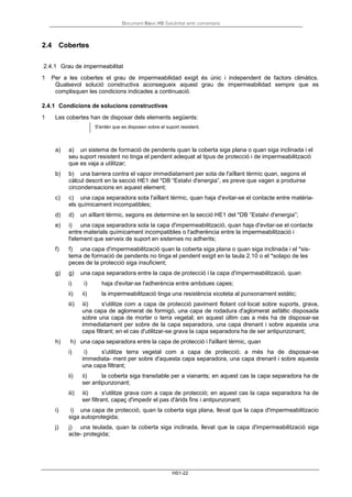 Document Bàsic HS Salubritat amb comentaris
HS1-22
2.4 Cobertes
2.4.1 Grau de impermeabilitat
1 Per a les cobertes el grau de impermeabilidad exigit és únic i independent de factors climàtics.
Qualsevol solució constructiva aconsegueix aquest grau de impermeabilidad sempre que es
complisquen les condicions indicades a continuació.
2.4.1 Condicions de solucions constructives
1 Les cobertes han de disposar dels elements següents:
S'entén que es disposen sobre el suport resistent.
a) a) un sistema de formació de pendents quan la coberta siga plana o quan siga inclinada i el
seu suport resistent no tinga el pendent adequat al tipus de protecció i de impermeabilització
que es vaja a utilitzar;
b) b) una barrera contra el vapor immediatament per sota de l'aïllant tèrmic quan, segons el
càlcul descrit en la secció HE1 del *DB “Estalvi d'energia”, es preve que vagen a produirse
circondensacions en aquest element;
c) c) una capa separadora sota l'aïllant tèrmic, quan haja d'evitar-se el contacte entre matèria-
els químicament incompatibles;
d) d) un aïllant tèrmic, segons es determine en la secció HE1 del *DB “Estalvi d'energia”;
e) i) una capa separadora sota la capa d'impermeabilització, quan haja d'evitar-se el contacte
entre materials químicament incompatibles o l'adherència entre la impermeabilització i
l'element que serveix de suport en sistemes no adherits;
f) f) una capa d'impermeabilització quan la coberta siga plana o quan siga inclinada i el *sis-
tema de formació de pendents no tinga el pendent exigit en la taula 2.10 o el *solapo de les
peces de la protecció siga insuficient;
g) g) una capa separadora entre la capa de protecció i la capa d'impermeabilització, quan
i) i) haja d'evitar-se l'adherència entre ambdues capes;
ii) ii) la impermeabilització tinga una resistència xicoteta al punxonament estàtic;
iii) iii) s'utilitze com a capa de protecció paviment flotant col·locat sobre suports, grava,
una capa de aglomerat de formigó, una capa de rodadura d'aglomerat asfàltic disposada
sobre una capa de morter o terra vegetal; en aquest últim cas a més ha de disposar-se
immediatament per sobre de la capa separadora, una capa drenant i sobre aquesta una
capa filtrant; en el cas d'utilitzar-se grava la capa separadora ha de ser antipunzonant;
h) h) una capa separadora entre la capa de protecció i l'aïllant tèrmic, quan
i) i) s'utilitze terra vegetal com a capa de protecció; a més ha de disposar-se
immediata- ment per sobre d'aquesta capa separadora, una capa drenant i sobre aquesta
una capa filtrant;
ii) ii) la coberta siga transitable per a vianants; en aquest cas la capa separadora ha de
ser antipunzonant;
iii) iii) s'utilitze grava com a capa de protecció; en aquest cas la capa separadora ha de
ser filtrant, capaç d'impedir el pas d'àrids fins i antipunzonant;
i) i) una capa de protecció, quan la coberta siga plana, llevat que la capa d'impermeabilitzacio
siga autoprotegida;
j) j) una teulada, quan la coberta siga inclinada, llevat que la capa d'impermeabilització siga
acte- protegida;
 
