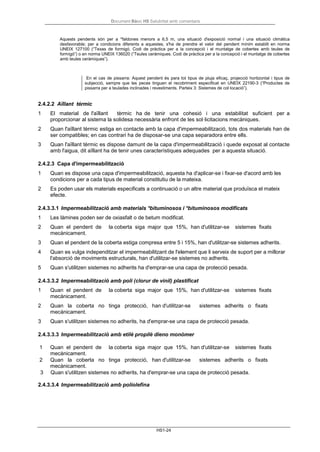 Document Bàsic HS Salubritat amb comentaris
HS1-24
Aquests pendents són per a *faldones menors a 6,5 m, una situació d'exposició normal i una situació climàtica
desfavorable; per a condicions diferents a aquestes, s'ha de prendre el valor del pendent mínim establit en norma
UNEIX 127100 (“Texas de formigó. Codi de pràctica per a la concepció i el muntatge de cobertes amb teules de
formigó”) o en norma UNEIX 136020 (“Teules ceràmiques. Codi de pràctica per a la concepció i el muntatge de cobertes
amb teules ceràmiques”).
En el cas de pissarra: Aquest pendent és para tot tipus de pluja eficaç, projecció horitzontal i tipus de
subjecció, sempre que les peces tinguen el recobriment especificat en UNEIX 22190-3 (“Productes de
pissarra per a teulades inclinades i revestiments. Parteix 3: Sistemes de col·locació”).
2.4.2.2 Aïllant térmic
1 El material de l'aïllant tèrmic ha de tenir una cohesió i una estabilitat suficient per a
proporcionar al sistema la solidesa necessària enfront de les sol·licitacions mecàniques.
2 Quan l'aïllant tèrmic estiga en contacte amb la capa d'impermeabilització, tots dos materials han de
ser compatibles; en cas contrari ha de disposar-se una capa separadora entre ells.
3 Quan l'aïllant tèrmic es dispose damunt de la capa d'impermeabilització i quede exposat al contacte
amb l'aigua, dit aïllant ha de tenir unes característiques adequades per a aquesta situació.
2.4.2.3 Capa d'impermeabilització
1 Quan es dispose una capa d'impermeabilització, aquesta ha d'aplicar-se i fixar-se d'acord amb les
condicions per a cada tipus de material constitutiu de la mateixa.
2 Es poden usar els materials especificats a continuació o un altre material que produïsca el mateix
efecte.
2.4.3.3.1 Impermeabilització amb materials *bituminosos i *bituminosos modificats
1 Les làmines poden ser de oxiasfalt o de betum modificat.
2 Quan el pendent de la coberta siga major que 15%, han d'utilitzar-se sistemes fixats
mecànicament.
3 Quan el pendent de la coberta estiga compresa entre 5 i 15%, han d'utilitzar-se sistemes adherits.
4 Quan es vulga independitzar el impermeabilitzant de l'element que li serveix de suport per a millorar
l'absorció de moviments estructurals, han d'utilitzar-se sistemes no adherits.
5 Quan s'utilitzen sistemes no adherits ha d'emprar-se una capa de protecció pesada.
2.4.3.3.2 Impermeabilització amb poli (clorur de vinil) plastificat
1 Quan el pendent de la coberta siga major que 15%, han d'utilitzar-se sistemes fixats
mecànicament.
2 Quan la coberta no tinga protecció, han d'utilitzar-se sistemes adherits o fixats
mecànicament.
3 Quan s'utilitzen sistemes no adherits, ha d'emprar-se una capa de protecció pesada.
2.4.3.3.3 Impermeabilització amb etilè propilè dieno monòmer
1 Quan el pendent de la coberta siga major que 15%, han d'utilitzar-se sistemes fixats
mecànicament.
2 Quan la coberta no tinga protecció, han d'utilitzar-se sistemes adherits o fixats
mecànicament.
3 Quan s'utilitzen sistemes no adherits, ha d'emprar-se una capa de protecció pesada.
2.4.3.3.4 Impermeabilització amb poliolefina
 