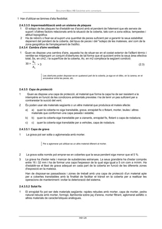 Document Bàsic HS Salubritat amb comentaris
HS1-25
1 Han d'utilitzar-se làmines d'alta flexibilitat.
2.4.3.3.5 Impermeabilització amb un sistema de plaques
1 El solapo de les plaques ha d'establir-se d'acord amb el pendent de l'element que els serveix de
suport i d'altres factors relacionats amb la situació de la coberta, tals com a zona eòlica, tempestes i
altitud topogràfica.
2 Ha de rebre's o fixar-se al suport una quantitat de peces suficient per a garantir la seua estabilitat
depenent del pendent de la coberta, del tipus de peces i del *solapo de les mateixes, així com de la
zona geogràfica de l'emplaçament de l'edifici.
2.4.3.4 Cambra d'aire ventilada
1 Quan es dispose una cambra d'aire, aquesta ha de situar-se en el costat exterior de l'aïllant tèrmic i
ventilar-se mitjançant un conjunt d'obertures de tal forma que el quocient entre la seua àrea efectiva
total, Ss, en cm2, i la superfície de la coberta, Ac, en m2 complisca la següent condició:
30 >
Ss
Ac
> 3 (2.3)
Les obertures poden disposar-se en qualsevol part de la coberta, ja siga en el ràfec, en la carena, en el
encavalcar entre les peces, etc.
2.4.3.5 Capa de protecció
1 Quan es dispose una capa de protecció, el material que forma la capa ha de ser resistent a la
intempèrie en funció de les condicions ambientals previstes i ha de tenir un pes suficient per a
contrarestar la succió del vent.
2 És poden usar els materials següents o un altre material que produïsca el mateix efecte:
a) a) quan la coberta no siga transitable, grava, enrajolat fix o flotant, morter, teules i altres
materials que conformen una capa pesada i estable;
b) b) quan la coberta siga transitable per a vianants, enrajolat fix, flotant o capa de rodadura;
c) c) quan la coberta siga transitable per a vehicles, capa de rodadura.
2.4.3.5.1 Capa de grava
1 La grava pot ser solta o aglomerada amb morter.
Per a aglomerar pot utilitzar-se un altre material diferent al morter.
2 La grava solta només pot emprar-se en cobertes que la seua pendent siga menor que el 5 %.
3 La grava ha d'estar neta i mancar de substàncies estranyes. La seua grandària ha d'estar comprès
entre 16 i 32 mm i ha de formar una capa l'espessor de la qual siga igual a 5 cm com a mínim. Ha
d'establir-se el llast de grava adequat en cada part de la coberta en funció de les diferents zones
d'exposició en la mateixa.
Han de disposar-se passadissos i zones de treball amb una capa de protecció d'un material apte
per a cobertes transitables amb la finalitat de facilitar el trànsit en la coberta per a realitzar les
operacions de manteniment i evitar la deterioració del sistema.
2.4.3.5.2 Solat fix
1 El enrajolat fix pot ser dels materials següents: rajoles rebudes amb morter, capa de morter, pedra
natural rebuda amb morter, formigó, llamborda sobre jaç d'arena, morter filtrant, aglomerat asfàltic o
altres materials de característiques anàlogues.
 