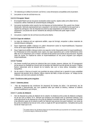 Document Bàsic HS Salubritat amb comentaris
HS1-26
1 El material que s'utilitze ha de tenir una forma i unes dimensions compatibles amb el pendent.
2 Les peces no han de col·locar-se a os.
2.4.3.5.3 Enrajolat flotant
1 El enrajolat flotant pot ser de peces recolzades sobre suports, rajoles soltes amb aïllant tèrmic
incorporat o altres materials de característiques anàlogues.
2 Les peces recolzades sobre suports han de disposar-se horitzontalment. Els suports han d'estar
dissenyats i fabricats expressament per a aquesta fi, han de tenir una plataforma de suport per a
repartir les càrregues i han de disposar-se sobre la capa separadora en el plànol inclinat de
vessament. Les peces han de ser resistents als esforços de flexió als quals vagen a estar
sotmesos.
3 Les peces o rajoles han de col·locar-se amb junta oberta.
2.4.3.5.4 Capa de rodadura
1 La capa de rodadura pot ser aglomerat asfàltic, capa de formigó, empedrat o altres materials de
característiques anàlogues.
2 Quan l'aglomerat asfàltic s'aboque en calent directament sobre la impermeabilització, l'espessor
mínim de la capa d'aglomerat ha de ser 8 cm.
3 Quan l'aglomerat asfàltic s'aboque sobre una capa de morter disposada sobre la impermeabilització,
ha d'interposar-se entre aquestes dues capes una capa separadora per a evitar l'adherència entre
elles de 4 cm d'espessor com a màxim i armada de tal manera que s'evite la seua fisuració. Aquesta
capa de morter ha d'aplicar-se sobre el impermeabilitzant en els punts singulars que estiguen
impermeabilitzats.
2.4.3.6 Teulada
1 Ha d'estar constituït per peces de cobertura tals com a teules, pissarra, plaques, etc. El carregament
de les peces ha d'establir-se d'acord amb el pendent de l'element que els serveix de suport i d'altres
factors relacionats amb la situació de la coberta, tals com a zona eòlica, tempestes i altitud
topogràfica.
2 Ha de rebre's o fixar-se al suport una quantitat de peces suficient per a garantir la seua estabilitat
depenent del pendent de la coberta, l'altura màxima del faldó, el tipus de peces i el *solapo de les
mateixes, així com de la ubicació de l'edifici.
2.4.4 Condicions dels punts singulars
2.4.4.1 Cobertes planes
1 Han de respectar-se les condicions de disposició de bandes de reforç i de terminació, les de
continuïtat o discontinuïtat, així com qualsevol altra que afecte al disseny, relatives al sistema
d'impermeabilització que s'empre.
2.4.4.1.1 Juntes de dilatació
1 Han de disposar-se juntes de dilatació de la coberta i la distància entre juntes de dilatació contigües
ha de ser com a màxim 15 m. Sempre que existisca una trobada amb un parament vertical o una
junta estructural ha de disposar-se una junta de dilatació coincidint amb ells. Les juntes han d'afectar
a les diferents capes de la coberta a partir de l'element que serveix de suport resistent. Les vores de
les juntes de dilatació han de ser roms, amb un angle de 45º aproximadament, i l'amplària de la junta
ha de ser major que 3 cm.
Es pretén limitar el risc de filtració d'aigua per les discontinuïtats que es produirien en la coberta a causa de
moviments deguts a diferències tèrmiques.
 