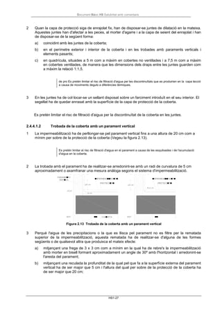 Document Bàsic HS Salubritat amb comentaris
HS1-27
2 Quan la capa de protecció siga de enrajolat fix, han de disposar-se juntes de dilatació en la mateixa.
Aquestes juntes han d'afectar a les peces, al morter d'agarre i a la capa de seient del enrajolat i han
de disposar-se de la següent forma:
a) coincidint amb les juntes de la coberta;
b) en el perímetre exterior i interior de la coberta i en les trobades amb paraments verticals i
elements pasants;
c) en quadrícula, situades a 5 m com a màxim en cobertes no ventilades i a 7,5 m com a màxim
en cobertes ventilades, de manera que les dimensions dels draps entre les juntes guarden com
a màxim la relació 1:1,5.
de pro Es pretén limitar el risc de filtració d'aigua per les discontinuïtats que es produirien en la capa tecció
a causa de moviments deguts a diferències tèrmiques.
3 En les juntes ha de col·locar-se un sellant disposat sobre un farciment introduït en el seu interior. El
segellat ha de quedar enrasat amb la superfície de la capa de protecció de la coberta.
Es pretén limitar el risc de filtració d'aigua per la discontinuïtat de la coberta en les juntes.
2.4.4.1.2 Trobada de la coberta amb un parament vertical
1 La impermeabilització ha de perllongar-se pel parament vertical fins a una altura de 20 cm com a
mínim per sobre de la protecció de la coberta (Vegeu la figura 2.13).
Es pretén limitar el risc de filtració d'aigua en el parament a causa de les esquitxades i de l'acumulació
d'aigua en la coberta.
2 La trobada amb el parament ha de realitzar-se arredonint-se amb un radi de curvatura de 5 cm
aproximadament o axamfranar una mesura anàloga segons el sistema d'impermeabilització.
Figura 2.13 Trobada de la coberta amb un parament vertical
3 Perquè l'aigua de les precipitacions o la que es llisca pel parament no es filtre per la rematada
superior de la impermeabilització, aquesta rematada ha de realitzar-se d'alguna de les formes
següents o de qualsevol altra que produixca el mateix efecte:
a) mitjançant una frega de 3 x 3 cm com a mínim en la qual ha de rebre's la impermeabilització
amb morter en bisell formant aproximadament un angle de 30º amb l'horitzontal i arredonint-se
l'aresta del parament;
b) mitjançant una reculada la profunditat de la qual pel que fa a la superfície externa del parament
vertical ha de ser major que 5 cm i l'altura del qual per sobre de la protecció de la coberta ha
de ser major que 20 cm;
 