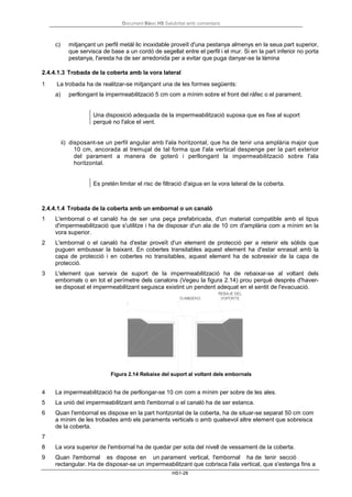 Document Bàsic HS Salubritat amb comentaris
HS1-28
c) mitjançant un perfil metàl·lic inoxidable proveït d'una pestanya almenys en la seua part superior,
que servisca de base a un cordó de segellat entre el perfil i el mur. Si en la part inferior no porta
pestanya, l'aresta ha de ser arredonida per a evitar que puga danyar-se la làmina
2.4.4.1.3 Trobada de la coberta amb la vora lateral
1 La trobada ha de realitzar-se mitjançant una de les formes següents:
a) perllongant la impermeabilització 5 cm com a mínim sobre el front del ràfec o el parament;
Una disposició adequada de la impermeabilització suposa que es fixe al suport
perquè no l'alce el vent.
ii) disposant-se un perfil angular amb l'ala horitzontal, que ha de tenir una amplària major que
10 cm, ancorada al tremujal de tal forma que l'ala vertical despenge per la part exterior
del parament a manera de goteró i perllongant la impermeabilització sobre l'ala
horitzontal.
Es pretén limitar el risc de filtració d'aigua en la vora lateral de la coberta.
2.4.4.1.4 Trobada de la coberta amb un embornal o un canaló
1 L'embornal o el canaló ha de ser una peça prefabricada, d'un material compatible amb el tipus
d'impermeabilització que s'utilitze i ha de disposar d'un ala de 10 cm d'amplària com a mínim en la
vora superior.
2 L'embornal o el canaló ha d'estar proveït d'un element de protecció per a retenir els sòlids que
puguen embussar la baixant. En cobertes transitables aquest element ha d'estar enrasat amb la
capa de protecció i en cobertes no transitables, aquest element ha de sobreeixir de la capa de
protecció.
3 L'element que serveix de suport de la impermeabilització ha de rebaixar-se al voltant dels
embornals o en tot el perímetre dels canalons (Vegeu la figura 2.14) prou perquè després d'haver-
se disposat el impermeabilitzant seguisca existint un pendent adequat en el sentit de l'evacuació.
Figura 2.14 Rebaixe del suport al voltant dels embornals
4 La impermeabilització ha de perllongar-se 10 cm com a mínim per sobre de les ales.
5 La unió del impermeabilitzant amb l'embornal o el canaló ha de ser estanca.
6 Quan l'embornal es dispose en la part horitzontal de la coberta, ha de situar-se separat 50 cm com
a mínim de les trobades amb els paraments verticals o amb qualsevol altre element que sobreisca
de la coberta.
7
8 La vora superior de l'embornal ha de quedar per sota del nivell de vessament de la coberta.
9 Quan l'embornal es dispose en un parament vertical, l'embornal ha de tenir secció
rectangular. Ha de disposar-se un impermeabilitzant que cobrisca l'ala vertical, que s'estenga fins a
 