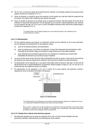 Document Bàsic HS Salubritat amb comentaris
HS1-29
10 20 cm com a mínim per sobre de la protecció de la coberta i la rematada superior de la qual es faça
segons el descrit en l'apartat 2.4.4.1.2.
11 Quan es dispose un canaló la seua vora superior ha de quedar per sota del nivell de vessament de
la coberta i ha d'estar fixat a l'element que serveix de suport.
12 Quan el canaló es dispose en la trobada amb un parament vertical, l'ala del canaló de la part de la
trobada ha d'ascendir pel parament i ha de disposar-se una banda *impermeabilizante que cobrisca
la vora superior de l'ala, de 10 cm com a mínim d'amplària centrada sobre dita borda resolta segons
el descrit en l'apartat 2.4.4.1.2.
Es pretén limitar el risc de filtració d'aigua per una incorrecta evacuació o per l'existència d'una
discontinuïtat en la coberta.
2.4.4.1.5 Sobreeixidors
1 En les cobertes planes que tinguen un parament vertical que les delimite en tot el seu perímetre,
han de disposar-se sobreeixidors en els següents casos:
a) quan en la coberta existisca una sola baixant;
b) quan es preveja que, si es obtura una baixant, a causa de la disposició de les baixants o dels
tremujals de la coberta, l'aigua acumulada no puga evacuar per unes altres baixants;
c) quan l'obturació d'una baixant puga produir una càrrega en la coberta que comprometa
l'estabilitat de l'element que serveix de suport resistent.
2 La suma de les àrees de les seccions dels sobreeixidors ha de ser igual o major que la suma de les
de baixants que evacuen l'aigua de la coberta o de la part de la coberta a la qual servisquen.
3 El sobreeixidor ha de disposar-se a una altura intermèdia entre la del punt més baix i la del més alt
del lliurament de la impermeabilització al parament vertical (Vegeu la figura 2.15) i en tot cas a un
nivell més baix de qualsevol accés a la coberta.
4 El sobreeixidor ha de sobreeixir 5 cm com a mínim de la cara exterior del parament vertical i
disposar-se amb un pendent favorable a l'evacuació.
Figura 2.15 Sobreeixidor
Es pretén limitar el risc de filtració per acumulació accidental excessiva d'aigua en la coberta així com que
es comprometa l'estabilitat de l'element que serveix de suport resistent.
En un pati o un terrat amb un peto de fàbrica que la delimite en tot el seu perímetre, en els quals només
existisca un embornal o punt de desguàs, és possible que es produïsquen acumulacions excessives
d'aigua per obstrucció del desguàs i falta de manteniment.
2.4.4.1.6 Trobada de la coberta amb elements pasants
1 Els elements pasants han de situar-se separats 50 cm com a mínim de les trobades amb els
paraments verticals i dels elements que sobreisquen de la coberta.
 