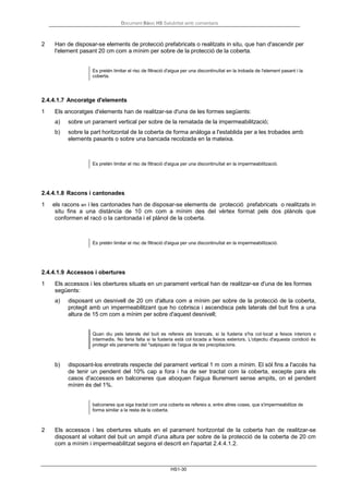 Document Bàsic HS Salubritat amb comentaris
HS1-30
2 Han de disposar-se elements de protecció prefabricats o realitzats in situ, que han d'ascendir per
l'element pasant 20 cm com a mínim per sobre de la protecció de la coberta.
Es pretén limitar el risc de filtració d'aigua per una discontinuïtat en la trobada de l'element pasant i la
coberta.
2.4.4.1.7 Ancoratge d'elements
1 Els ancoratges d'elements han de realitzar-se d'una de les formes següents:
a) sobre un parament vertical per sobre de la rematada de la impermeabilització;
b) sobre la part horitzontal de la coberta de forma anàloga a l'establida per a les trobades amb
elements pasants o sobre una bancada recolzada en la mateixa.
Es pretén limitar el risc de filtració d'aigua per una discontinuïtat en la impermeabilització.
2.4.4.1.8 Racons i cantonades
1 els racons en i les cantonades han de disposar-se elements de protecció prefabricats o realitzats in
situ fins a una distància de 10 cm com a mínim des del vèrtex format pels dos plànols que
conformen el racó o la cantonada i el plànol de la coberta.
Es pretén limitar el risc de filtració d'aigua per una discontinuïtat en la impermeabilització.
2.4.4.1.9 Accessos i obertures
1 Els accessos i les obertures situats en un parament vertical han de realitzar-se d'una de les formes
següents:
a) disposant un desnivell de 20 cm d'altura com a mínim per sobre de la protecció de la coberta,
protegit amb un impermeabilitzant que ho cobrisca i ascendisca pels laterals del buit fins a una
altura de 15 cm com a mínim per sobre d'aquest desnivell;
Quan diu pels laterals del buit es refereix als brancals, si la fusteria s'ha col·locat a feixos interiors o
intermedis. No faria falta si la fusteria està col·locada a feixos exteriors. L'objectiu d'aquesta condició és
protegir els paraments del *salpiqueo de l'aigua de les precipitacions.
b) disposant-los enretirats respecte del parament vertical 1 m com a mínim. El sòl fins a l'accés ha
de tenir un pendent del 10% cap a fora i ha de ser tractat com la coberta, excepte para els
casos d'accessos en balconeres que aboquen l'aigua lliurement sense ampits, on el pendent
mínim és del 1%.
balconeres que siga tractat com una coberta es refereix a, entre altres coses, que s'impermeabilitze de
forma similar a la resta de la coberta.
2 Els accessos i les obertures situats en el parament horitzontal de la coberta han de realitzar-se
disposant al voltant del buit un ampit d'una altura per sobre de la protecció de la coberta de 20 cm
com a mínim i impermeabilitzat segons el descrit en l'apartat 2.4.4.1.2.
 