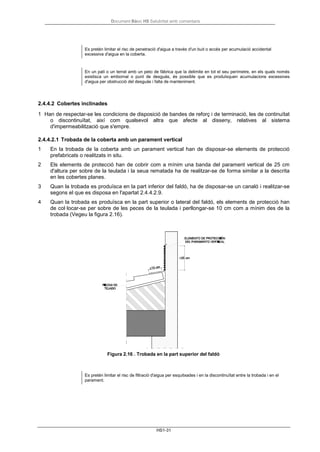Document Bàsic HS Salubritat amb comentaris
HS1-31
Es pretén limitar el risc de penetració d'aigua a través d'un buit o accés per acumulació accidental
excessiva d'aigua en la coberta.
En un pati o un terrat amb un peto de fàbrica que la delimite en tot el seu perímetre, en els quals només
existisca un embornal o punt de desguàs, és possible que es produïsquen acumulacions excessives
d'aigua per obstrucció del desguàs i falta de manteniment.
2.4.4.2 Cobertes inclinades
1 Han de respectar-se les condicions de disposició de bandes de reforç i de terminació, les de continuïtat
o discontinuïtat, així com qualsevol altra que afecte al disseny, relatives al sistema
d'impermeabilització que s'empre.
2.4.4.2.1 Trobada de la coberta amb un parament vertical
1 En la trobada de la coberta amb un parament vertical han de disposar-se elements de protecció
prefabricats o realitzats in situ.
2 Els elements de protecció han de cobrir com a mínim una banda del parament vertical de 25 cm
d'altura per sobre de la teulada i la seua rematada ha de realitzar-se de forma similar a la descrita
en les cobertes planes.
3 Quan la trobada es produïsca en la part inferior del faldó, ha de disposar-se un canaló i realitzar-se
segons el que es disposa en l'apartat 2.4.4.2.9.
4 Quan la trobada es produïsca en la part superior o lateral del faldó, els elements de protecció han
de col·locar-se per sobre de les peces de la teulada i perllongar-se 10 cm com a mínim des de la
trobada (Vegeu la figura 2.16).
Figura 2.16 . Trobada en la part superior del faldó
Es pretén limitar el risc de filtració d'aigua per esquitxades i en la discontinuïtat entre la trobada i en el
parament.
 
