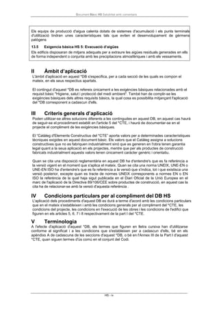 Document Bàsic HS Salubritat amb comentaris
HS - iv
II Àmbit d’aplicació
L'àmbit d'aplicació en aquest *DB s'especifica, per a cada secció de les quals es compon el
mateix, en els seus respectius apartats.
El contingut d'aquest *DB es refereix únicament a les exigències bàsiques relacionades amb el
requisit bàsic "Higiene, salut i protecció del medi ambient". També han de complir-se les
exigències bàsiques dels altres requisits bàsics, la qual cosa es possibilita mitjançant l'aplicació
del *DB corresponent a cadascun d'ells.
III Criteris generals d’aplicació
Poden utilitzar-se altres solucions diferents a les contingudes en aquest DB, en aquest cas haurà
de seguir-se el procediment establit en l'article 5 del *CTE, i haurà de documentar-se en el
projecte el compliment de les exigències bàsiques.
El “Catàleg d'Elements Constructius del *CTE” aporta valors per a determinades característiques
tècniques exigides en aquest document bàsic. Els valors que el Catàleg assigna a solucions
constructives que no es fabriquen industrialment sinó que es generen en l'obra tenen garantia
legal quant a la seua aplicació en els projectes, mentre que per als productes de construcció
fabricats industrialment aquests valors tenen únicament caràcter genèric i orientatiu.
Quan se cita una disposició reglamentària en aquest DB ha d'entendre's que es fa referència a
la versió vigent en el moment que s'aplica el mateix. Quan se cita una norma UNEIX, UNE-EN o
UNE-EN ISO ha d'entendre's que es fa referència a la versió que s'indica, tot i que existisca una
versió posterior, excepte quan es tracte de normes UNEIX corresponents a normes EN o EN
ISO la referència de la qual haja sigut publicada en el Diari Oficial de la Unió Europea en el
marc de l'aplicació de la Directiva 89/106/CEE sobre productes de construcció, en aquest cas la
cita ha de relacionar-se amb la versió d'aquesta referència .
IV Condicions particulars per al compliment del DB HS
L'aplicació dels procediments d'aquest DB es durà a terme d'acord amb les condicions particulars
que en el mateix s'estableixen i amb les condicions generals per al compliment del *CTE, les
condicions del projecte, les condicions en l'execució de les obres i les condicions de l'edifici que
figuren en els articles 5, 6, 7 i 8 respectivament de la part I del *CTE.
V Terminologia
A l'efecte d'aplicació d'aquest *DB, els termes que figuren en lletra cursiva han d'utilitzarse
conforme al significat i a les condicions que s'estableixen per a cadascun d'ells, bé en els
apèndixs A de cadascuna de les seccions d'aquest *DB, o bé en l'Annex III de la Part I d'aquest
*CTE, quan siguen termes d'ús comú en el conjunt del Codi.
Els equips de producció d'aigua calenta dotats de sistemes d'acumulació i els punts terminals
d'utilització tindran unes característiques tals que eviten el desenvolupament de gèrmens
patògens
13.5 Exigencia bàsica HS 5: Evacuació d’aigües
Els edificis disposaran de mitjans adequats per a extraure les aigües residuals generades en ells
de forma independent o conjunta amb les precipitacions atmosfèriques i amb els vessaments.
 