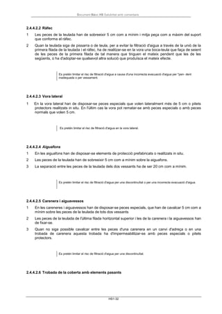 Document Bàsic HS Salubritat amb comentaris
HS1-32
2.4.4.2.2 Ràfec
1 Les peces de la teulada han de sobreeixir 5 cm com a mínim i mitja peça com a màxim del suport
que conforma el ràfec.
2 Quan la teulada siga de pissarra o de teula, per a evitar la filtració d'aigua a través de la unió de la
primera filada de la teulada i el ràfec, ha de realitzar-se en la vora una boca-teula que faça de seient
de les peces de la primera filada de tal manera que tinguen el mateix pendent que les de les
següents, o ha d'adoptar-se qualsevol altra solució que produïsca el mateix efecte.
Es pretén limitar el risc de filtració d'aigua a causa d'una incorrecta evacuació d'aigua per *pen- dent
inadequada o per vessament.
2.4.4.2.3 Vora lateral
1 En la vora lateral han de disposar-se peces especials que volen lateralment més de 5 cm o pitets
protectors realitzats in situ. En l'últim cas la vora pot rematar-se amb peces especials o amb peces
normals que volen 5 cm.
Es pretén limitar el risc de filtració d'aigua en la vora lateral.
2.4.4.2.4 Aiguafons
1 En les aiguafons han de disposar-se elements de protecció prefabricats o realitzats in situ.
2 Les peces de la teulada han de sobreeixir 5 cm com a mínim sobre la aiguafons.
3 La separació entre les peces de la teulada dels dos vessants ha de ser 20 cm com a mínim.
Es pretén limitar el risc de filtració d'aigua per una discontinuïtat o per una incorrecta evacuació d'aigua.
2.4.4.2.5 Carenera i aiguavessos
1 En les careneres i aiguavessos han de disposar-se peces especials, que han de cavalcar 5 cm com a
mínim sobre les peces de la teulada de tots dos vessants
2 Les peces de la teulada de l'última filada horitzontal superior i les de la carenera i la aiguavessos han
de fixar-se.
3 Quan no siga possible cavalcar entre les peces d'una carenera en un canvi d'adreça o en una
trobada de carenera aquesta trobada ha d'impermeabilitzar-se amb peces especials o pitets
protectors.
Es pretén limitar el risc de filtració d'aigua per una discontinuïtat.
2.4.4.2.6 Trobada de la coberta amb elements pasants
 