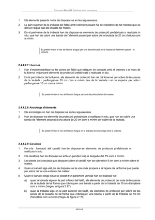 Document Bàsic HS Salubritat amb comentaris
HS1-33
1 Els elements pasants no ha de disposar-se en les aiguavessos.
2 La part superior de la trobada del faldó amb l'element pasant ha de resoldre's de tal manera que es
desvie l'aigua cap als costats del mateix.
3 En el perímetre de la trobada han de disposar-se elements de protecció prefabricats o realitzats in
situ, que han de cobrir una banda de l'element pasant per sobre de la teulada de 20 cm d'altura com
a mínim.
Es pretén limitar el risc de filtració d'aigua per una discontinuïtat en la trobada de l'element pasant i la
coberta.
2.4.4.2.7 Lluernes
1 Han d'impermeabilitzar-se les zones del faldó que estiguen en contacte amb el premarc o el marc de
la lluerna mitjançant elements de protecció prefabricats o realitzats in situ.
2 En la part inferior de la lluerna, els elements de protecció han de col·locar-se per sobre de les peces
de la teulada i perllongar-se 10 cm com a mínim des de la trobada i en la superior per sota i
perllongar-se 10 cm com a mínim.
Es pretén limitar el risc de filtració d'aigua per una discontinuïtat en la trobada.
2.4.4.2.8 Ancoratge d'elements
1 Els ancoratges no han de disposar-se en les aiguavessos.
2 Han de disposar-se elements de protecció prefabricats o realitzats in situ, que han de cobrir una
banda de l'element ancorat d'una altura de 20 cm com a mínim per sobre de la teulada.
Es pretén limitar el risc de filtració d'aigua en la trobada de l'ancoratge amb la coberta.
2.4.4.2.9 Canalons
1 Per a la formació del canaló han de disposar-se elements de protecció prefabricats o
realitzats in situ.
2 Els canalons han de disposar-se amb un pendent cap al desguàs del 1% com a mínim.
3 Les peces de la teulada que aboquen sobre el canaló han de sobreeixir 5 cm com a mínim sobre el
mateix.
4 Quan el canaló siga vist, ha de disposar-se la vora més propera a la façana de tal forma que quede
per sobre de la vora exterior del mateix.
5 Quan el canaló estiga situat al costat d'un parament vertical han de disposar-se:
a) quan la trobada siga en la part inferior del faldó, els elements de protecció per sota de les peces
de la teulada de tal forma que cobrisquen una banda a partir de la trobada de 10 cm d'amplària
com a mínim (Vegeu la figura 2.17);
b) quan la trobada siga en la part superior del faldó, els elements de protecció per sobre de les
peces de la teulada de tal forma que cobrisquen una banda a partir de la trobada de 10 cm
d'amplària com a mínim (Vegeu la figura 2.17);
 