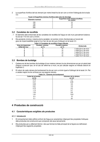 Document Bàsic HS Salubritat amb comentaris
HS1-35
2 La superfície d'orificis del tub drenant per metre lineal ha de ser com a mínim l'obtinguda de la taula
3.2.
Taula 3.2 Superfície mínima d'orificis dels tubs de drenatge
Diàmetre nominal
Superfície total mínima d'orificis
en cm2/m
125 10
150 10
200 12
250 17
3.2 Canaletes de recollida
. 1 El diàmetre dels embornals de les canaletes de recollida de l'aigua en els murs parcialment estancs
ha de ser 110 mm com a mínim.
2 Els pendents mínima i màxima de la canaleta i el nombre mínim d'embornals en funció del
grau de impermeabilitat exigit al mur han de ser els que s'indiquen en la taula 3.3.
Tabla 3.3 Canaletes de recollida d'aigua filtrada
Grao de impermea-
bilitat del mur
Pendent mínima
en %
Pendent máxima
en %
. Embornals
1 5 14 1 cada 25 m
2
de muro
2 5 14 1 cada 25 m
2
de muro
3 8 14 1 cada 20 m
2
de muro
4 8 14 1 cada 20 m
2
de muro
5 12 14 1 cada 15 m
2
de muro
3.3 Bombes de buidatge
1 Cadascuna de les bombes de buidatge d'una mateixa càmera ha de dimensionar-se per al cabal total
d'aigua a evacuar que, en el cas de referir-se a murs, es pot calcular segons el mètode descrit en
l'apèndix C.
2 El volum de cada càmera de bombament ha de ser com a mínim igual a l'obtingut de la taula 3.4. Per
a cabals majors ha de col·locar-se una segona càmera.
Tabla 3.4 . Càmeres de bombament
Cabal de la bomba
en l/s
Volumen de la cámara
en m3
0,15 2,4
0,31 2,85
0,46 3,6
0,61 3,9
0,76 4,5
1,15 5,7
1,53 9,6
1,91 10,8
2,3 15
3,1 20
4 Productes de construcció
4.1 Característiques exigibles als productes
4.1.1 Introducció
1 El comportament dels edificis enfront de l'aigua es caracteritza mitjançant les propietats hídriques
dels productes de construcció que componen els seus tancaments.
2 Els productes per a aïllament tèrmic i els que formen la fulla principal de la façana es defineixen
mitjançant les següents propietats:
 
