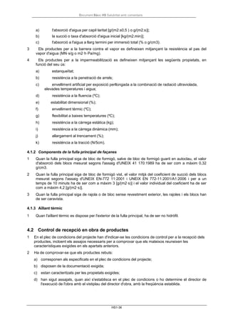 Document Bàsic HS Salubritat amb comentaris
HS1-36
a) l'absorció d'aigua per capil·laritat [g/(m2.s0,5 ) o g/(m2.s)];
b) la succió o taxa d'absorció d'aigua inicial [kg/(m2.min)];
c) l'absorció a l'aigua a llarg termini per immersió total (% o g/cm3).
3 Els productes per a la barrera contra el vapor es defineixen mitjançant la resistència al pas del
vapor d'aigua (MN·s/g o m2·h·Pa/mg).
4 Els productes per a la impermeabilització es defineixen mitjançant les següents propietats, en
funció del seu ús:
a) estanqueïtat;
b) resistència a la penetració de arrels;
c) envelliment artificial per exposició perllongada a la combinació de radiació ultraviolada,
elevades temperatures i aigua;
d) resistència a la fluencia (ºC);
e) estabilitat dimensional (%);
f) envelliment tèrmic (ºC);
g) flexibilitat a baixes temperatures (ºC);
h) resistència a la càrrega estàtica (kg);
i) resistència a la càrrega dinàmica (mm);
j) allargament al trencament (%);
k) resistència a la tracció (N/5cm).
4.1.2 Components de la fulla principal de façanes
1 Quan la fulla principal siga de bloc de formigó, salve de bloc de formigó guarit en autoclau, el valor
d'absorció dels blocs mesurat segons l'assaig d'UNEIX 41 170:1989 ha de ser com a màxim 0,32
g/cm3.
2 Quan la fulla principal siga de bloc de formigó vist, el valor mitjà del coeficient de succió dels blocs
mesurat segons l'assaig d'UNEIX EN-772 11:2001 i UNEIX EN 772-11:2001/A1:2006 i per a un
temps de 10 minuts ha de ser com a màxim 3 [g/(m2·s)] i el valor individual del coeficient ha de ser
com a màxim 4,2 [g/(m2·s)].
3 Quan la fulla principal siga de rajola o de bloc sense revestiment exterior, les rajoles i els blocs han
de ser caravista.
4.1.3 Aïllant tèrmic
1 Quan l'aïllant tèrmic es dispose per l'exterior de la fulla principal, ha de ser no hidròfil.
4.2 Control de recepció en obra de productes
1 En el plec de condicions del projecte han d'indicar-se les condicions de control per a la recepció dels
productes, incloent els assajos necessaris per a comprovar que els mateixos reuneixen les
característiques exigides en els apartats anteriors.
2 Ha de comprovar-se que els productes rebuts:
a) corresponen als especificats en el plec de condicions del projecte;
b) disposen de la documentació exigida;
c) estan caracteritzats per les propietats exigides;
d) han sigut assajats, quan així s'establisca en el plec de condicions o ho determine el director de
l'execució de l'obra amb el vistiplau del director d'obra, amb la freqüència establida.
 