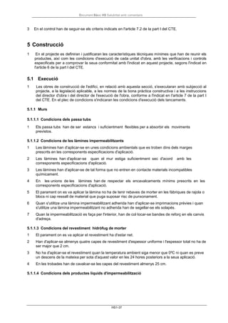 Document Bàsic HS Salubritat amb comentaris
HS1-37
3 En el control han de seguir-se els criteris indicats en l'article 7.2 de la part I del CTE.
5 Construcció
1 En el projecte es definiran i justificaran les característiques tècniques mínimes que han de reunir els
productes, així com les condicions d'execució de cada unitat d'obra, amb les verificacions i controls
especificats per a comprovar la seua conformitat amb l'indicat en aquest projecte, segons l'indicat en
l'article 6 de la part I del CTE.
5.1 Execució
1 Les obres de construcció de l'edifici, en relació amb aquesta secció, s'executaran amb subjecció al
projecte, a la legislació aplicable, a les normes de la bona pràctica constructiva i a les instruccions
del director d'obra i del director de l'execució de l'obra, conforme a l'indicat en l'article 7 de la part I
del CTE. En el plec de condicions s'indicaran les condicions d'execució dels tancaments.
5.1.1 Murs
5.1.1.1 Condicions dels passa tubs
1 Els passa tubs han de ser estancs i suficientment flexibles per a absorbir els moviments
previstos.
5.1.1.2 Condicions de les làmines impermeabilitzants
1 Les làmines han d'aplicar-se en unes condicions ambientals que es troben dins dels marges
prescrits en les corresponents especificacions d'aplicació.
2 Les làmines han d'aplicar-se quan el mur estiga suficientment sec d'acord amb les
corresponents especificacions d'aplicació.
3 Les làmines han d'aplicar-se de tal forma que no entren en contacte materials incompatibles
químicament.
4 En les unions de les làmines han de respectar els encavalcaments mínims prescrits en les
corresponents especificacions d'aplicació.
5 El parament on es va aplicar la làmina no ha de tenir rebaves de morter en les fàbriques de rajola o
blocs ni cap ressalt de material que puga suposar risc de punxonament.
6 Quan s'utilitze una làmina impermeabilitzant adherida han d'aplicar-se imprimacions prèvies i quan
s'utilitze una làmina impermeabilitzant no adherida han de segellar-se els solapés.
7 Quan la impermeabilització es faça per l'interior, han de col·locar-se bandes de reforç en els canvis
d'adreça.
5.1.1.3 Condicions del revestiment hidròfug de morter
1 El parament on es va aplicar el revestiment ha d'estar net.
2 Han d'aplicar-se almenys quatre capes de revestiment d'espessor uniforme i l'espessor total no ha de
ser major que 2 cm.
3 No ha d'aplicar-se el revestiment quan la temperatura ambient siga menor que 0ºC ni quan es preve
un descens de la mateixa per sota d'aquest valor en les 24 hores posteriors a la seua aplicació.
4 En les trobades han de cavalcar-se les capes del revestiment almenys 25 cm.
5.1.1.4 Condicions dels productes líquids d'impermeabilització
 