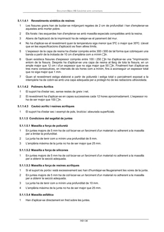 Document Bàsic HS Salubritat amb comentaris
HS1-38
5.1.1.4.1 Revestiments sintètics de resines
1 Les fissures grans han de buidar-se mitjançant regates de 2 cm de profunditat i han d'emplenar-se
aquestes amb morter pobre.
2 Els forats i les esquerdes han d'emplenar-se amb massilla especials compatibles amb la resina.
3 Abans de l'aplicació de la imprimació ha de netejar-se el parament del mur.
4 No ha d'aplicar-se el revestiment quan la temperatura siga menor que 5ºC o major que 35ºC. Llevat
que en les especificacions d'aplicació es fixen altres límits.
5 L'espessor de la capa de resina ha d'estar comprès entre 300 i 500 de tal forma que cobrisquen una
banda a partir de la trobada de 10 cm d'amplària com a mínim m.
6 Quan existisca fissures d'espessor comprès entre 100 i 250 m ha d'aplicar-se una *imprimación
entorn de la fissura. Després ha d'aplicar-se una capa de resina al llarg de tota la fissura, en un
ample major que 12 cm i d'un espessor que no siga major que 50 m. Finalment han d'aplicar-se
tres mans consecutives, en intervals de sis hores com a mínim, fins a aconseguir un espessor total
que no siga major que 1 mm.
7 Quan el revestiment estiga elaborat a partir de poliuretà i estiga total o parcialment exposat a la
intempèrie ha de cobrir-se amb una capa adequada per a protegir-ho de les radiacions ultraviolada.
5.1.1.4.2 Polímers Acrílics
1 El suport ha d'estar sec, sense restes de greix i net.
2 El revestiment ha d'aplicar-se en capes successives cada 12 hores aproximadament. L'espessor no
ha de ser major que 100 m.
5.1.1.4.3 Cautxú acrílic i resines acríliques
1 El suport ha d'estar sec i exempt de pols, brutícia i abeurada superficials.
5.1.1.5 Condicions del segellat de juntes
5.1.1.5.1 Massilla a força de poliuretà
1 En juntes majors de 5 mm ha de col·locar-se un farciment d'un material no adherent a la massilla
per a limitar la profunditat.
2 La junta ha de tenir com a mínim una profunditat de 8 mm.
3 L'amplària màxima de la junta no ha de ser major que 25 mm.
5.1.1.5.2 Massilla a força de silicones
1 En juntes majors de 5 mm ha de col·locar-se un farciment d'un material no adherent a la massilla
per a obtenir la secció adequada.
5.1.1.5.3 Massilla a força de resines acríliques
1 Si el suport és porós i està excessivament sec han d'humitejar-se lleugerament les vores de la junta.
2 En juntes majors de 5 mm ha de col·locar-se un farciment d'un material no adherent a la massilla
per a obtenir la secció adequada.
3 La junta ha de tenir com a mínim una profunditat de 10 mm.
4 L'amplària màxima de la junta no ha de ser major que 25 mm.
5.1.1.5.4 Massilla asfàltica
1 Han d'aplicar-se directament en fred sobre les juntes.
 