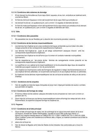 Document Bàsic HS Salubritat amb comentaris
HS1-39
5.1.1.6 Condicions dels sistemes de drenatge
1 El tub drenant ha d'envoltar-se d'una capa d'àrid i aquesta, al seu torn, embolicar-se totalment amb
una làmina filtrant.
2 Si l'àrid és d'al·luvió l'espessor mínim del recobriment de la capa d'àrid que embolica el
3 tub drenant ha de ser, en qualsevol punt, com a mínim 1,5 vegades el diàmetre del dren.
4 Si l'àrid és matxucat l'espessor mínim del recobriment de la capa d'àrid que embolica el tub drenant
ha de ser, en qualsevol punt, com a mínim 3 vegades el diàmetre del *dren.
5.1.2 Sòls
5.1.2.1 Condicions dels passatúbs
1 Els passatúbs han de ser flexibles per a absorbir els moviments previstos i estancs.
5.1.2.2 Condicions de les làmines impermeabilitzants
1 Les làmines han d'aplicar-se en unes condicions tèrmiques ambientals que es troben dins dels
marges prescrits en les corresponents especificacions d'aplicació.
2 Les làmines han d'aplicar-se quan el sòl estiga suficientment asseques d'acord amb les
corresponents especificacions d'aplicació.
3 Les làmines han d'aplicar-se de tal forma que no entren en contacte materials incompatibles
químicament.
4 Han de respectar-se en les unions de les làmines els carregaments mínims prescrits en les
corresponents especificacions d'aplicació.
5 La superfície on va a aplicar-se la impermeabilització no ha de presentar algun tipus de ressalt de
materials que puguen suposar un risc de punxonament.
6 Han d'aplicar-se imprimacions sobre els formigons de regulació o neteja i les fonamentacions en el
cas d'aplicar làmines adherides i en el perímetre de fixació en el cas d'aplicar làmines no adherides.
7 En l'aplicació de les làmines impermeabilitzants han de col·locar-se bandes de reforç en els canvis
d'adreça.
5.1.2.3 Condicions de les arquetes
1 Han de segellar-se totes les tapes d'arquetes al propi marc mitjançant bandes de cautxú o similars
que permeten el registre.
5.1.2.3 Condicions del formigó de neteja
1 El terreny inferior de les soleres i plaques drenades ha de compactar-se i tenir com a mínim un
pendent del 1%.
2 Quan haja de col·locar-se una làmina impermeabilitzant sobre el formigó de neteja del sòl o de la
fonamentació, la superfície d'aquest formigó ha d'aplanar-se.
5.1.3 Façanes
5.1.3.1 Condicions de la fulla principal
1 Quan la fulla principal siga de rajola, han de submergir-se en aigua breument abans de la seua
col·locació, excepte les rajoles hidròfugades i aquells la succió dels quals siga inferior a 1
kg/(m2.min) segons l'assaig descrit en UNEIX EN 772 11:2001 i UNEIX EN 772-11:2001/A1:2006.
Quan s'utilitzen juntes amb resistència a la filtració alta o mitjana, el material constituent de la fulla ha
d'humitejar-se
2 abans de col·locar-se.
3 Han de deixar-se lligades amb totes les filades de les trobades i les cantonades per a travar la
fàbrica.
 