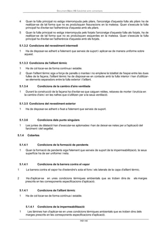 Document Bàsic HS Salubritat amb comentaris
HS1-40
4 Quan la fulla principal no estiga interrompuda pels pilars, l'ancoratge d'aquesta fulla als pilars ha de
realitzar-se de tal forma que no es produïsquen fissuracions en la mateixa. Quan s'execute la fulla
principal ha d'evitar-se l'adherència d'aquesta amb els pilars.
5 Quan la fulla principal no estiga interrompuda pels forjats l'ancoratge d'aquesta fulla als forjats, ha de
realitzar-se de tal forma que no es produïsquen esquerdes en la mateixa. Quan s'execute la fulla
principal ha d'evitar-se l'adherència d'aquesta amb els forjats.
5.1.3.2 Condicions del revestiment intermedi
1 Ha de disposar-se adherit a l'element que serveix de suport i aplicar-se de manera uniforme sobre
aquest.
5.1.3.3 Condicions de l'aïllant tèrmic
1 Ha de col·locar-se de forma contínua i estable.
2 Quan l'aïllant tèrmic siga a força de panells o mantes i no emplene la totalitat de l'espai entre les dues
fulles de la façana, l'aïllant tèrmic ha de disposar-se en contacte amb la fulla interior i han d'utilitzar-
se elements separadors entre la fulla exterior i l'aïllant.
5.1.3.4 Condicions de la cambra d'aire ventilada
1 Durant la construcció de la façana ha d'evitar-se que caiguen rebles, rebaves de morter i brutícia en
la cambra d'aire i en les nafres que s'utilitzen per a la seua ventilació.
5.1.3.5 Condicions del revestiment exterior
1 Ha de disposar-se adherit o fixat a l'element que serveix de suport.
5.1.3.6 Condicions dels punts singulars
1 Les juntes de dilatació han d'executar-se aplomades i han de deixar-se netes per a l'aplicació del
farciment i del segellat.
5.1.4 Cobertes
5.1.4.1 Condicions de la formació de pendents
1 Quan la formació de pendents siga l'element que serveix de suport de la impermeabilització, la seua
superfície ha de ser uniforme i neta.
5.1.4.1 Condicions de la barrera contra el vapor
1 La barrera contra el vapor ha d'estendre's sota el fons i els laterals de la capa d'aïllant tèrmic.
2 Ha d'aplicar-se en unes condicions tèrmiques ambientals que es troben dins de els marges
prescrits en les corresponents especificacions d'aplicació.
5.1.4.1 Condicions de l'aïllant tèrmic
1 Ha de col·locar-se de forma contínua i estable.
5.1.4.1 Condicions de la impermeabilització
1 Les làmines han d'aplicar-se en unes condicions tèrmiques ambientals que es troben dins dels
marges prescrits en les corresponents especificacions d'aplicació.
 
