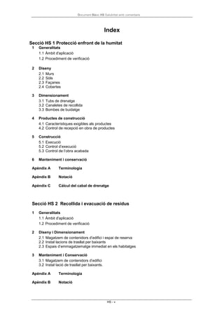 Document Bàsic HS Salubritat amb comentaris
HS - v
Index
Secció HS 1 Protecció enfront de la humitat
1 Generalitats
1.1 Àmbit d'aplicació
1.2 Procediment de verificació
2 Diseny
2.1 Murs
2.2 Sòls
2.3 Façanes
2.4 Cobertes
3 Dimensionament
3.1 Tubs de drenatge
3.2 Canaletes de recollida
3.3 Bombes de buidatge
4 Productes de construcció
4.1 Característiques exigibles als productes
4.2 Control de recepció en obra de productes
5 Construcció
5.1 Execució
5.2 Control d’execució
5.3 Control de l’obra acabada
6 Manteniment i conservació
Apèndix A Terminologia
Apèndix B Notació
Apèndix C Càlcul del cabal de drenatge
Secció HS 2 Recollida i evacuació de residus
1 Generalitats
1.1 Àmbit d'aplicació
1.2 Procediment de verificació
2 Diseny i Dimensionament
2.1 Magatzem de contenidors d’edifici i espai de reserva
2.2 Instal·lacions de trasllat per baixants
2.3 Espais d’emmagatzematge immediat en els habitatges
3 Manteniment i Conservació
3.1 Magatzem de contenidors d’edifici
3.2 Instal·lació de trasllat per baixants.
Apèndix A Terminologia
Apèndix B Notació
 