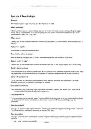 Document Bàsic HS Salubritat amb comentaris
HS1-43
Apèndix A Terminologia
Absorció
Retenció d'un gas o vapor per un líquid o d'un líquid per un sòlid.
Aïllant no hidròfil
Aïllant que té una succió o absorció d'aigua a curt termini per immersió parcial menor que 1kg/m2 segons
assaig UNEIX EN 1609:1997 o una absorció d'aigua a llarg termini per immersió total menor que el 5%
segons assaig UNEIX EN 12087:1997.
Aïllant tèrmic
Element que té una conductivitat tèrmica menor que 0,060 W/(m·K) i una resistència tèrmica major que 0,25
m2·K/W.
Aplicacions líquides
Substàncies líquides d'impermeabilització.
Àrea efectiva (d'una obertura)
Àrea de la secció perpendicular a l'adreça del moviment de l'aire que està lliure d'obstacles.
Barrera contra el vapor
Element que té una resistència a la difusió de vapor major que 10 MN ·s/g equivalent a 2,7 m2·h·Pa/mg.
Cambra d'aire ventilada
Espai de separació en la secció constructiva d'una façana o d'una coberta que permet la difusió del vapor
d'aigua a través d'obertures a l'exterior disposades de manera que es garanteix la ventilació creuada.
Càmera de bombament
Dipòsit o arqueta on s'acumula provisionalment l'aigua drenada abans del seu bombament i on estan
allotjades les bombes de buidatge, incloent les de reserva.
Capa antipunxonament
Capa separadora que s'interposa entre dues capes sotmeses a pressió i que serveix per a protegir a la
menys resistent i evitar amb açò el seu trencament.
Capa de protecció
Producte que és disposa sobre la capa d'impermeabilització per a protegir-la de les radiacions ultraviolades
i de l'impacte tèrmic directe del sol i a més afavoreix el vessament i l'evacuació de l'aigua cap als
embornals.
Capa de regulació
Capa que es disposa sobre la capa drenant o el terreny per a eliminar les possibles irregularitats i desnivells
i així rebre de forma homogènia el formigó de la solera o la placa.
Capa separadora
Capa que s'intercala entre elements del sistema d'impermeabilització per a totes o algunes de les finalitats
següents:
a) evitar l’adherencia entre ells;
 