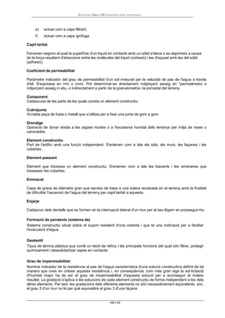 Document Bàsic HS Salubritat amb comentaris
HS1-45
e) actuar com a capa filtrant;
f) actuar com a capa ignífuga.
Capil·laritat
Fenomen segons el qual la superfície d'un líquid en contacte amb un sòlid s'eleva o es deprimeix a causa
de la força resultant d'atraccions entre les molècules del líquid (cohesió) i les d'aquest amb les del sòlid
(adhesió).
Coeficient de permeabilitat
Paràmetre indicador del grau de permeabilitat d'un sòl mesurat per la velocitat de pas de l'aigua a través
d'ell. S'expressa en m/s o cm/s. Pot determinar-se directament mitjançant assaig en *permeámetro o
mitjançant assaig in situ, o indirectament a partir de la granulometria i la porositat del terreny.
Component
Cadascuna de les parts de les quals consta un element constructiu.
Cubrejunta
Xicoteta peça de fusta o metall que s'utilitza per a fixar una junta de gom a gom.
Drenatge
Operació de donar eixida a les aigües mortes o a l'excessiva humitat dels terrenys per mitjà de rases o
canonades.
Element constructiu
Part de l'edifici amb una funció independent. S'entenen com a tals els sòls, els murs, les façanes i les
cobertes.
Element passant
Element que travessa un element constructiu. S'entenen com a tals les baixants i les ximeneres que
travessen les cobertes.
Emmacat
Capa de grava de diàmetre gran que serveix de base a una solera recolzada en el terreny amb la finalitat
de dificultar l'ascensió de l'aigua del terreny per capil·laritat a aquesta.
Enjarje
Cadascun dels dentells que es formen en la interrupció lateral d'un mur per al seu lligam en prosseguir-ho.
Formació de pendents (sistema de)
Sistema constructiu situat sobre el suport resistent d'una coberta i que té una inclinació per a facilitar
l'evacuació d'aigua.
Geotextil
Tipus de làmina plàstica que conté un teixit de reforç i les principals funcions del qual són filtrar, protegir
químicament i dessolidaritzar capes en contacte.
Grau de impermeabilitat
Nombre indicador de la resistència al pas de l'aigua característica d'una solució constructiva definit de tal
manera que creix en créixer aquesta resistència i, en conseqüència, com més gran siga la sol·licitació
d'humitat major ha de ser el grau de impermeabilitat d'aquesta solució per a aconseguir el mateix
resultat. La gradació s'aplica a les solucions de cada element constructiu de forma independent a les dels
altres elements. Per tant, les gradacions dels diferents elements no són necessàriament equivalents: així,
el grau 3 d'un mur no té per què equivaldre al grau 3 d'una façana.
 