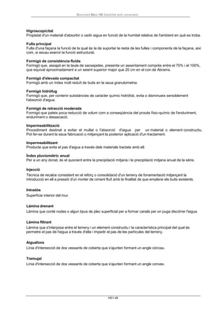 Document Bàsic HS Salubritat amb comentaris
HS1-46
Higroscopicitat
Propietat d'un material d'absorbir o cedir aigua en funció de la humitat relativa de l'ambient en què es troba.
Fulla principal
Fulla d'una façana la funció de la qual és la de suportar la resta de les fulles i components de la façana, així
com, si escau exercir la funció estructural.
Formigó de consistència fluïda
Formigó que, assajat en la taula de sacsejades, presenta un assentament comprès entre el 70% i el 100%,
que equival aproximadament a un seient superior major que 20 cm en el con de Abrams.
Formigó d'elevada compacitat
Formigó amb un índex molt reduït de buits en la seua granulometria.
Formigó hidròfug
Formigó que, per contenir substàncies de caràcter químic hidròfob, evita o disminueix sensiblement
l'absorció d'aigua.
Formigó de retracció moderada
Formigó que pateix poca reducció de volum com a conseqüència del procés físic-químic de l'enduriment,
enduriment o dessecació.
Impermeabilització
Procediment destinat a evitar el mullat o l'absorció d'aigua per un material o element constructiu.
Pot fer-se durant la seua fabricació o mitjançant la posterior aplicació d'un tractament.
Impermeabilitzant
Producte que evita el pas d'aigua a través dels materials tractats amb ell.
Índex pluviomètric anual
Per a un any donat, és el quocient entre la precipitació mitjana i la precipitació mitjana anual de la sèrie.
Injecció
Tècnica de recalce consistent en el reforç o consolidació d'un terreny de fonamentació mitjançant la
introducció en ell a pressió d'un morter de ciment fluït amb la finalitat de que emplene els buits existents.
Intradós
Superfície interior del mur.
Làmina drenant
Làmina que conté nodes o algun tipus de plec superficial per a formar canals per on puga discórrer l'aigua.
Làmina filtrant
Làmina que s'interposa entre el terreny i un element constructiu i la característica principal del qual és
permetre el pas de l'aigua a través d'ella i impedir el pas de les partícules del terreny.
Aiguafons
Línia d'intersecció de dos vessants de coberta que s'ajunten formant un angle còncau.
Tremujal
Línia d'intersecció de dos vessants de coberta que s'ajunten formant un angle convex.
 
