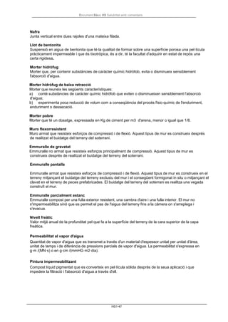Document Bàsic HS Salubritat amb comentaris
HS1-47
Nafra
Junta vertical entre dues rajoles d'una mateixa filada.
Llot de bentonita
Suspensió en aigua de bentonita que té la qualitat de formar sobre una superfície porosa una pel·lícula
pràcticament impermeable i que és tixotròpica, és a dir, té la facultat d'adquirir en estat de repòs una
certa rigidesa.
Morter hidròfug
Morter que, per contenir substàncies de caràcter químic hidròfob, evita o disminueix sensiblement
l'absorció d'aigua.
Morter hidròfug de baixa retracció
Morter que reuneix les següents característiques:
a) conté substàncies de caràcter químic hidròfob que eviten o disminueixen sensiblement l'absorció
d'aigua;
b) experimenta poca reducció de volum com a conseqüència del procés físic-químic de l'enduriment,
enduriment o dessecació.
Morter pobre
Morter que té un dosatge, expressada en Kg de ciment per m3 d'arena, menor o igual que 1/8.
Muro flexorresistent
Muro armat que resisteix esforços de compressió i de flexió. Aquest tipus de mur es construeix després
de realitzat el buidatge del terreny del soterrani.
Emmuralle de gravetat
Emmuralle no armat que resisteix esforços principalment de compressió. Aquest tipus de mur es
construeix després de realitzat el buidatge del terreny del soterrani.
Emmuralle pantalla
Emmuralle armat que resisteix esforços de compressió i de flexió. Aquest tipus de mur es construeix en el
terreny mitjançant el buidatge del terreny exclusiu del mur i el consegüent formigonat in situ o mitjançant el
clavat en el terreny de peces prefabricades. El buidatge del terreny del soterrani es realitza una vegada
construït el mur.
Emmuralle parcialment estanc
Emmuralle compost per una fulla exterior resistent, una cambra d'aire i una fulla interior. El mur no
s'impermeabilitza sinó que es permet el pas de l'aigua del terreny fins a la càmera on s'arreplega i
s'evacua.
Nivell freàtic
Valor mitjà anual de la profunditat pel que fa a la superfície del terreny de la cara superior de la capa
freàtica.
Permeabilitat al vapor d'aigua
Quantitat de vapor d'aigua que es transmet a través d'un material d'espessor unitat per unitat d'àrea,
unitat de temps i de diferència de pressions parcials de vapor d'aigua. La permeabilitat s'expressa en
g·m /(MN·s) o en g·cm /(mmHG·m2·dia).
Pintura impermeabilitzant
Compost líquid pigmentat que es converteix en pel·lícula sòlida després de la seua aplicació i que
impedeix la filtració i l'absorció d'aigua a través d'ell.
 