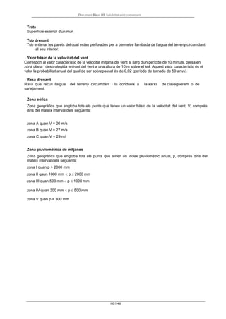 Document Bàsic HS Salubritat amb comentaris
HS1-49
Trats
Superfície exterior d'un mur.
Tub drenant
Tub enterrat les parets del qual estan perforades per a permetre l'arribada de l'aigua del terreny circumdant
al seu interior.
Valor bàsic de la velocitat del vent
Correspon al valor característic de la velocitat mitjana del vent al llarg d'un període de 10 minuts, presa en
zona plana i desprotegida enfront del vent a una altura de 10 m sobre el sòl. Aquest valor característic és el
valor la probabilitat anual del qual de ser sobrepassat és de 0,02 (període de tornada de 50 anys).
Rasa drenant
Rasa que recull l'aigua del terreny circumdant i la condueix a la xarxa de clavegueram o de
sanejament.
Zona eòlica
Zona geogràfica que engloba tots els punts que tenen un valor bàsic de la velocitat del vent, V, comprès
dins del mateix interval dels següents:
zona A quan V = 26 m/s
zona B quan V = 27 m/s
zona C quan V = 29 m/
Zona pluviomètrica de mitjanes
Zona geogràfica que engloba tots els punts que tenen un índex pluviomètric anual, p, comprès dins del
mateix interval dels següents:
zona I quan p > 2000 mm
zona II qaun 1000 mm < p ≤ 2000 mm
zona III quan 500 mm < p ≤ 1000 mm
zona IV quan 300 mm < p ≤ 500 mm
zona V quan p < 300 mm
 
