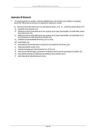 Document Bàsic HS Salubritat amb comentaris
HS1-50
Apèndix B Notació
1 En aquest apèndix es recullen, ordenats alfabèticament, els símbols que s'utilitzen en aquesta
secció del *DB juntament amb les corresponents magnituds i unitats.
Ah: superfície de la fulla interior d'un mur parcialment estanc, [m
2
]. As: superfície del sòl elevat, [m
2
].
Ac: superfície de la coberta, [m
2
].
H: diferència entre la profunditat de la cara superior de la capa impermeable i el nivell freàtic abans
de la intervenció, [m].
ho: diferència entre la profunditat de la cara superior de la capa impermeable i el nivell freàtic en el
punt del terreny on està situat el tub drenant, [m].
Ks: coeficient de permeabilitat del terreny, [m/s ó cm/s].
NF: nivell freàtic, [m].
P: profunditat de l'arrencada del mur pel que fa a la superfície del terreny, [m];
p: índex pluviomètric anual, [mm].
q: cabal de drenatge per metre lineal de mur, [m
3
/(s.m)].
R: radio d'acció del drenatge, equivalent a la distància de la zona de recarrega de l'aqüífer, [m].
Ss: àrea efectiva total de les obertures de ventilació d'una càmera, [cm
2
].
V: valor bàsic de la velocitat del vent, [m/s].
 