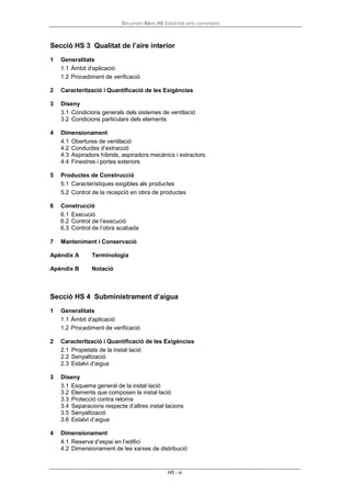 Document Bàsic HS Salubritat amb comentaris
HS - vi
Secció HS 3 Qualitat de l’aire interior
1 Generalitats
1.1 Àmbit d'aplicació
1.2 Procediment de verificació
2 Caracterització i Quantificació de les Exigències
3 Diseny
3.1 Condicions generals dels sistemes de ventilació
3.2 Condicions particulars dels elements
4 Dimensionament
4.1 Obertures de ventilació
4.2 Conductes d’extracció
4.3 Aspiradors híbrids, aspiradors mecànics i extractors
4.4 Finestres i portes exteriors
5 Productes de Construcció
5.1 Característiques exigibles als productes
5.2 Control de la recepció en obra de productes
6 Construcció
6.1 Execució
6.2 Control de l’execució
6.3 Control de l’obra acabada
7 Manteniment i Conservació
Apèndix A Terminologia
Apèndix B Notació
Secció HS 4 Subministrament d’aigua
1 Generalitats
1.1 Àmbit d'aplicació
1.2 Procediment de verificació
2 Caracterització i Quantificació de les Exigències
2.1 Propietats de la instal·lació
2.2 Senyalització
2.3 Estalvi d’aigua
3 Diseny
3.1 Esquema general de la instal·lació
3.2 Elements que composen la instal·lació
3.3 Protecció contra retorns
3.4 Separacions respecte d’altres instal·lacions
3.5 Senyalització
3.6 Estalvi d’aigua
4 Dimensionament
4.1 Reserva d’espai en l’edifici
4.2 Dimensionament de les xarxes de distribució
 