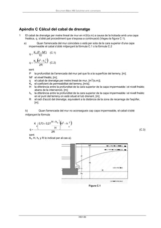 Document Bàsic HS Salubritat amb comentaris
HS1-50
o


Apèndix C Càlcul del cabal de drenatge
1 El cabal de drenatge per metre lineal de mur en m3/(s.m) a causa de la trobada amb una capa
freàtica, q, s'obté pel procediment que s'exposa a continuació (Vegeu la figura C.1).
a) Quan l'arrencada del mur coincideix o està per sota de la cara superior d'una capa
impermeable el cabal s'obté mitjançant la fórmula C.1 o la fórmula C.2
q =
Ks (P − NF) (C.1)
q =
Ks
10
(H2
−h
2
)
2R
(C.2)
sent
P la profunditat de l'arrencada del mur pel que fa a la superfície del terreny, [m];
NF el nivell freàtic, [m];
q el cabal de drenatge per metre lineal de mur, [m
3
/(s.m)];
Ks el coeficient de permeabilitat del terreny, [m/s];
H la diferència entre la profunditat de la cara superior de la capa impermeable i el nivell freàtic
abans de la intervenció, [m];
ho la diferència entre la profunditat de la cara superior de la capa impermeable i el nivell freàtic
en el punt del terreny on està situat el tub drenant, [m];
R el radi d'acció del drenatge, equivalent a la distància de la zona de recarrega de l'aqüífer,
[m].
b) Quan l'arrencada del mur no aconsegueix cap capa impermeable, el cabal s'obté
mitjançant la fórmula
K 0,73 + 0,27
H−ho 
(H2
−h
2
)s 
q =
 H 
o
2R
(C.3)
sent
Ks, H, ho y R lo indicat per al cas a).
Figura C.1
 