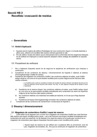 Document Bàsic HS Salubritat amb comentaris
HS2-2
Secció HS 2
Recollida i evacuació de residus
1 Generalitats
1.1 Àmbit d'aplicació
1. Aquesta secció s'aplica als edificis d'habitatges de nova construcció, tinguin o no locals destinats a
altres usos, referent a la recollida dels residus ordinaris generats en ells.
2. Per als edificis i locals amb altres usos la demostració de la conformitat amb les exigències bàsiques
ha de realitzar-se mitjançant un estudi específic adoptant criteris anàlegs als establerts en aquesta
secció.
1.1 Procediment de verificació
1 Per a l'aplicació d'aquesta secció ha de seguir-se la seqüència de verificacions que s'exposa a
continuació.
2 Compliment de les condicions de disseny i dimensionament de l'apartat 2 relatives al sistema
d'emmagatzematge i trasllat de residus:
a) l'existència del magatzem de contenidors d'edifici i les condicions relatives al mateix, quan l'edifici
estigui situat en una zona en la qual existeixi recollida porta a porta d'alguna de les fraccions dels
residus ordinaris;
La recollida porta a porta es considera el sistema de recollida de residus ordinaris més eficient des del punt de
vista de separació de les fraccions dels residus. Per això, un dels objectius d'aquest DB és facilitar la seva
implantació.
a) l'existència de la reserva d'espai i les condicions relatives al mateix, quan l'edifici estigui situat
en una zona en la qual existeixi recollida centralitzada amb contenidors de carrer de superfície
d'alguna de les fraccions dels residus ordinaris;
b) les condicions relatives a la instal·lació de trasllat per baixants, en el cas que s'hagi disposat
aquesta;
c) l'existència de l'espai d'emmagatzematge immediat i les condicions relatives al mateix.
2 Compliment de les condicions de manteniment i conservació de l'apartat 3.
2 Disseny i dimensionament
2.1 Magatzem de contenidors d'edifici i espai de reserva
1 Cada edifici ha de disposar com a mínim d'un magatzem de contenidors d'edifici per a les fraccions
dels residus que tinguin recollida porta a porta, i, per a les fraccions que tinguin recollida centralitzada amb
contenidors de carrer de superfície, ha de disposar d'un espai de reserva en el qual pugui construir-se un
magatzem de contenidors quan alguna d'aquestes fraccions passi a tenir recollida porta a porta.
Aquest espai de reserva es pot utilitzar per a qualsevol altre ús provisional: zona de
pas, magatzem de bicicletes, etc., fins que es construeixi el magatzem de contenidors.
 