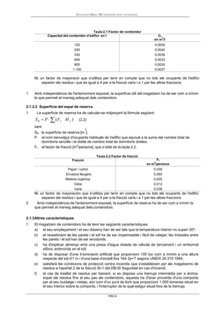 Document Bàsic HS Salubritat amb comentaris
HS2-4
f
Taula 2.1 Factor de contenidor
Capacitat del contenidor d’edifici en l Cf
en m
2
/l
120 0,0050
240 0,0042
330 0,0036
600 0,0033
800 0,0030
1.100 0,0027
Mf un factor de mayoració que s'utilitza per tenir en compte que no tots els ocupants de l'edifici
separen els residus i que és igual a 4 per a la fracció varis i a 1 per les altres fraccions.
1 Amb independència de l'anteriorment exposat, la superfície útil del magatzem ha de ser com a mínim
la que permeti el maneig adequat dels contenidors.
2.1.2.2 Superficie del espai de reserva
1 La superfície de reserva ha de calcular-se mitjançant la fórmula següent:
SR = P ⋅ ∑(Ff
sent
M f ) (2.2)
2
SR la superfície de reserva [m ];
P el nom benvolgut d'ocupants habituals de l'edifici que equival a la suma del nombre total de
dormitoris senzills i el doble de nombre total de dormitoris dobles;
F el factor de fracció [m
2
/persona], que s’obté de la taula 2.2.
Taula 2.2 Factor de fracció
Fracció Ff
en m
2
/persona
Paper / cartró 0,039
Envasos lleugers 0,060
Matèria orgànica 0,005
Vidre 0,012
Varis 0,038
Mf un factor de mayoración que s'utilitza per tenir en compte que no tots els ocupants de l'edifici
separen els residus i que és igual a 4 per a la fracció varis i a 1 per les altres fraccions.
2 Amb independència de l'anteriorment exposat, la superfície de reserva ha de ser com a mínim la
que permeti el maneig adequat dels contenidors.
2.1.3Altres característiques
1 El magatzem de contenidors ha de tenir les següents característiques:
a) el seu emplaçament i el seu disseny han de ser tals que la temperatura interior no superi 30º;
b) el revestiment de les parets i el sòl ha de ser impermeable i fàcil de netejar; les trobades entre
les parets i el sòl han de ser arrodonits;
c) ha d'explicar almenys amb una presa d'aigua dotada de vàlvula de tancament i un embornal
sifònic antimúrids en el sòl;
d) ha de disposar d'una il·luminació artificial que proporcioni 100 lux com a mínim a una altura
respecte del sòl d'1 m i d'una base d'endoll fixa 16A 2p+T segons UNEIX 20.315:1994;
e) satisfarà les condicions de protecció contra incendis que s'estableixen per als magatzems de
residus a l'apartat 2 de la Secció SI-1 del DB-SI Seguretat en cas d'incendi;
f) el cas de trasllat de residus per baixant, si es disposa una tremuja intermèdia per a ànima-
sopar els residus fins al seu pas als contenidors, aquesta ha d'anar proveïda d'una comporta
per al seu buidatge i neteja, així com d'un punt de llum que proporcioni 1.000 lúmenes situat en
el seu interior sobre la comporta, i l'interruptor de la qual estigui situat fora de la tremuja.
 
