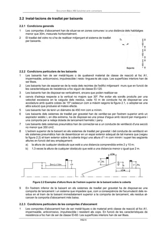 Document Bàsic HS Salubritat amb comentaris
HS2-5
2.2 Instal·lacions de trasllat per baixants
2.2.1 Condicions generals
1 Les comportes d’abocament han de situar-se en zones comunes i a una distància dels habitatges
menor que 30m, mesurats horitzontalment.
2 El trasllat del vidre no s’ha de realitzar mitjançant el sistema de trasllat
per baixants.
2.2.2 Condicions particulars de les baixants
1 Les baixants han de ser metàl·liques o de qualsevol material de classe de reacció al foc A1,
impermeable, anticorrosivo, imputrescible i resis- tingues-te als cops. Les superfícies interiors han de
ser llises.
2 Les baixants han de separar-se de la resta dels recintes de l'edifici mitjansant murs que en funció de
les característiques de resistència a foc siguin de classe EI-120.
3 Les baixants han de disposar-se verticalment, encara que poden realitzar-se
4 canvis d'adreça respecte a la vertical no majors que 30º. Per evitar els sorolls produïts per una
velocitat excessiva en la caiguda dels residus, cada 10 m de conducte ha de disposar-se una
acodadura amb quatre colzes de 15º cadascun com a màxim segons la figura 2.1, o adoptar-se una
altra solució que produeixi el mateix efecte.
5 Les baixants han de tenir un diàmetre de 450 mm com a mínim.
6 Les baixants dels sistemes de trasllat per gravetat han de ventilar-se per l'extrem superior amb un
aspirador estàtic i, en dita extrema, ha de disposar-se una presa d'aigua amb ràcord per manguera i
una comporta per a neteja dotada de tancament hermètic i pany.
7 Les baixants dels sistemes pneumàtics han de connectar-se a un conducte de ventilació d'una secció
no menor que 350 cm2.
8 L'extrem superior de la baixant en els sistemes de trasllat per gravetat i del conducte de ventilació en
els sistemes pneumàtics han de desembocar en un espai exterior adequat de tal manera que (vegeu
la figura 2.2) el tram exterior sobre la coberta tingui una altura d'1 m com minim i superi les següents
altures en funció del seu emplaçament:
a) la altura de cualquier obstáculo que esté a una distancia comprendida entre 2 y 10 m;
b) 1,3 veces la altura de cualquier obstáculo que esté a una distancia menor o igual que 2 m.
Figura 2.2 Exemples d'altura lliure de l'extrem superior de la baixant sobre la coberta
9 En l'extrem inferior de la baixant en els sistemes de trasllat per gravetat ha de disposar-se una
comporta de tancament i un sistema que impedeix que, com a conseqüència de l'acumulació dels re-
sidus en el tram de la baixant immediatament superior a la comporta de tancament, els residus al-
cancen la comporta d'abocament més baixa.
2.2.3 Condicions particulars de les comportes d'abocament
1 Les comportes d'abocament han de ser metàl·liques o de material amb classe de reacció al foc A1,
impermeable, anticorrosivo, imputrescible i resistent als cops. En funció de les característiques de
resistència a foc han de ser de classe EI-60. Les superfícies interiors han de ser llises.
 