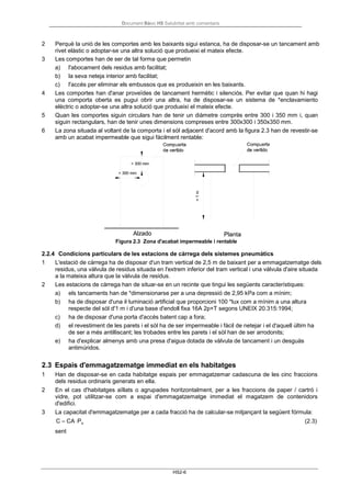 Document Bàsic HS Salubritat amb comentaris
HS2-6
2 Perquè la unió de les comportes amb les baixants sigui estanca, ha de disposar-se un tancament amb
rivet elàstic o adoptar-se una altra solució que produeixi el mateix efecte.
3 Les comportes han de ser de tal forma que permetin
a) l'abocament dels residus amb facilitat;
b) la seva neteja interior amb facilitat;
c) l'accés per eliminar els embussos que es produeixin en les baixants.
4 Les comportes han d'anar proveïdes de tancament hermètic i silenciós. Per evitar que quan hi hagi
una comporta oberta es pugui obrir una altra, ha de disposar-se un sistema de *enclavamiento
elèctric o adoptar-se una altra solució que produeixi el mateix efecte.
5 Quan les comportes siguin circulars han de tenir un diàmetre comprès entre 300 i 350 mm i, quan
siguin rectangulars, han de tenir unes dimensions compreses entre 300x300 i 350x350 mm.
6 La zona situada al voltant de la comporta i el sòl adjacent d'acord amb la figura 2.3 han de revestir-se
amb un acabat impermeable que sigui fàcilment rentable:
Figura 2.3 Zona d'acabat impermeable i rentable
2.2.4 Condicions particulars de les estacions de càrrega dels sistemes pneumàtics
1 L'estació de càrrega ha de disposar d'un tram vertical de 2,5 m de baixant per a emmagatzematge dels
residus, una vàlvula de residus situada en l'extrem inferior del tram vertical i una válvula d'aire situada
a la mateixa altura que la vàlvula de residus.
2 Les estacions de càrrega han de situar-se en un recinte que tingui les següents característiques:
a) els tancaments han de *dimensionarse per a una depressió de 2,95 kPa com a mínim;
b) ha de disposar d'una il·luminació artificial que proporcioni 100 *lux com a mínim a una altura
respecte del sòl d'1 m i d'una base d'endoll fixa 16A 2p+T segons UNEIX 20.315:1994;
c) ha de disposar d'una porta d'accés batent cap a fora;
d) el revestiment de les parets i el sòl ha de ser impermeable i fàcil de netejar i el d'aquell últim ha
de ser a més antilliscant; les trobades entre les parets i el sòl han de ser arrodonits;
e) ha d'explicar almenys amb una presa d'aigua dotada de vàlvula de tancament i un desguàs
antimúridos.
2.3 Espais d'emmagatzematge immediat en els habitatges
1 Han de disposar-se en cada habitatge espais per emmagatzemar cadascuna de les cinc fraccions
dels residus ordinaris generats en ella.
2 En el cas d'habitatges aïllats o agrupades horitzontalment, per a les fraccions de paper / cartró i
vidre, pot utilitzar-se com a espai d'emmagatzematge immediat el magatzem de contenidors
d'edifici.
3 La capacitat d'emmagatzematge per a cada fracció ha de calcular-se mitjançant la següent fórmula:
C = CA ⋅Pv
sent
(2.3)
 
