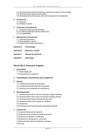 Document Bàsic HS Salubritat amb comentaris
HS - viii
4.3 Dimensionament de les derivacions a cambres humides i brancs d’enllaç
4.4 Dimensionament de les xarxes d’ACS
4.5 Dimensionament dels equips, elements i dispositius de la instal·lació
5 Construcció
5.1 Execució
5.2 Posada en servei
6 Productes de Construcció
6.1 Condicions generals dels materials
6.2 Condicions particulars de les conduccions
6.3 Incompatibilitats
7 Manteniment i Conservació
7.1 Interrupció del servei
7.2 Nova posada en servei
7.3 Manteniment de les instal·lacions
Apèndix A Terminologia
Apèndix B Notacions i unitats
Apèndix C Normes de referència
Apèndix D Simbologia
Secció HS 5 Evacuació d’aigües
1 Generalitats
1.1 Àmbit d'aplicació
1.2 Procediment de verificació
2 Caracterització i Quantificació de les Exigències
3 Disseny
3.1 Condicions generals de l’evacuació
3.2 Configuracions dels sistemes d’evacuació
3.3 Elements que composen les instal·lacions
4 Dimensionament
4.1 Dimensionament de la xarxa d’evacuació d’aigües residuals
4.2 Dimensionament de la xarxa d’evacuació d’aigües pluvials
4.3 Dimensionament dels col·lectors de tipus mixt
4.4 Dimensionament de les xarxes de ventilació
4.5 Accessoris
4.6 Dimensionament dels sistemes de bombeig i elevació
5 Construcció
5.1 Execució dels punts de captació
5.2 Execució de les xarxes de xicoteta evacuació
5.3 Execució de baixants i ventilacions
5.4 Execució de claveguerons i col·lectors
5.5 Execució dels sistemes d’elevació i bombeig
5.6 Proves
 