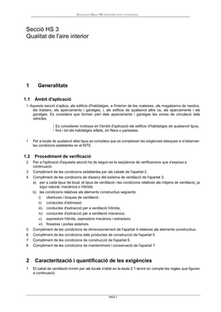 Document Bàsic HS Salubritat amb comentaris
HS3-1
Secció HS 3
Qualitat de l'aire interior
1 Generalitats
1.1 Àmbit d'aplicació
1 Aquesta secció s'aplica, als edificis d'habitatges, a l'interior de les mateixes, els magatzems de residus,
els trasters, els aparcaments i garatges; i, als edificis de qualsevol altre ús, als aparcaments i els
garatges. Es considera que formen part dels aparcaments i garatges les zones de circulació dels
vehicles.
Es consideren inclosos en l'àmbit d'aplicació els edificis d'habitatges de qualsevol tipus,
fins i tot els habitatges aïllats, en filera o pareadas.
1 Per a locals de qualsevol altre tipus es considera que es compleixen les exigències bàsiques si s'observen
les condicions establertes en el RITE.
1.2 Procediment de verificació
2 Per a l'aplicació d'aquesta secció ha de seguir-se la seqüència de verificacions que s'exposa a
continuació.
3 Compliment de les condicions establertes per als cabals de l'apartat 2.
4 Compliment de les condicions de disseny del sistema de ventilació de l'apartat 3:
a) per a cada tipus de local, el tipus de ventilació i les condicions relatives als mitjans de ventilació, ja
sigui natural, mecànica o híbrida;
b) les condicions relatives als elements constructius següents:
i) obertures i boques de ventilació;
ii) conductes d'admissió;
iii) conductes d'extracció per a ventilació híbrida;
iv) conductes d'extracció per a ventilació mecànica;
v) aspiradors híbrids, aspiradors mecànics i extractors;
vi) finestres i portes exteriors.
5 Compliment de les condicions de dimensionament de l'apartat 4 relatives als elements constructius.
6 Compliment de les condicions dels productes de construcció de l'apartat 5.
7 Compliment de les condicions de construcció de l'apartat 6.
8 Compliment de les condicions de manteniment i conservació de l'apartat 7.
2 Caracterització i quantificació de les exigències
1 El cabal de ventilació mínim per als locals s'obté en la taula 2.1 tenint en compte les regles que figuren
a continuació.
 