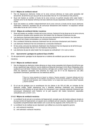 Document Bàsic HS Salubritat amb comentaris
HS3-6
3.1.3.1 Mitjans de ventilació natural
1 Han de disposar-se obertures mixtes en la zona comuna almenys en dues parts oposades del
tancament, de tal forma que cap punt de la zona diste més de 15 m de l'obertura més pròxima.
2 Quan els trasters es ventilen a través de la zona comuna, la partició situada entre cada traster i
aquesta zona ha de disposar almenys de dues obertures de pas separades verticalment 1,5 m com a
mínim.
3 Quan els trasters es ventilen independentment de la zona comuna a través de les seues obertures
d'admissió i extracció, aquestes han de comunicar directament amb l'exterior i la separació vertical
entre elles ha de ser com a mínim 1,5 m.
3.1.3.2 Mitjans de ventilació híbrida i mecànica
1 Quan els trasters es ventilen a través de la zona comuna, l'extracció ha de situar-se en la zona comuna.
Les particions situades entre aquesta zona i els trasters han de disposar d'obertures de pas.
2 Les obertures d'admissió dels trasters han de comunicar directament amb l'exterior i les obertures
d'extracció han d'estar connectades a un conducte d'extracció.
3 Per a ventilació híbrida les obertures d'admissió han de comunicar directament amb l'exterior.
4 Les obertures d'extracció han de connectar-se a conductes d'extracció
5 En les zones comunes les obertures d'admissió i les d'extracció han de disposar-se de tal forma que
cap punt del local diste més de 15 m de l'obertura més pròxima.
6 Les obertures de pas de cada traster han de separar-se verticalment 1,5 m com a mínim.
3.1.4 Aparcaments i garatges de qualsevol tipus d'edifici
1 En els aparcaments i garatges ha de disposar-se un sistema de ventilació que pot ser natural o
mecànica.
3.1.4.1 Mitjans de ventilació natural
1 Han de disposar-se obertures mixtes almenys en dues zones oposades de la façana de tal forma que
el seu repartiment siga uniforme i que la distància al llarg del recorregut mínim lliure d'obstacles entre
qualsevol punt del local i l'obertura més pròxima a ell siga com a màxim igual a 25 m. Si la distància
entre les obertures oposades més pròximes és major que 30 m ha de disposar-se una altra
equidistant d'ambdues, permetent-se una tolerància del 5%.
Quan diu “zones oposades de la façana” es refereix a “façanes oposades”. L'expressió utilitzada part de la
base que la façana és un únic element i que podria fins i tot ser de forma cilíndrica o unes altres, per açò
parla de zones oposades, però a efectes pràctics i en la majoria dels casos es podria utilitzar l'expressió
façanes oposades.
2 En el cas de garatges que no excedisquen de cinc places ni de 100 m2 útils, en comptes de les
obertures mixtes, poden disposar-se una o diverses obertures d'admissió que comuniquen
directament amb l'exterior en la part inferior d'un tancament i una o diverses obertures d'extracció que
comuniquen directament amb l'exterior en la part superior del mateix tancament, separades
verticalment com a mínim 1,5 m.
3.1.4.2 Mitjans de ventilació mecànica
1 La ventilació ha de ser per a ús exclusiu de l'aparcament, excepte quan els trasters estiguen situats en
el propi recinte de l'aparcament, en aquest cas la ventilació pot ser conjunta, respecten- do en tot cas
la possible compartimentació dels trasters com a zona de risc especial, amb- forma al SI 1-2.
2 La ventilació ha de realitzar-se per depressió i pot utilitzar-se una de les següents opcions:
a) amb extracció mecànica;
b) amb admissió i extracció mecànica.
 