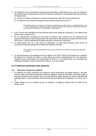 Document Bàsic HS Salubritat amb comentaris
HS3-7
3 Ha d'evitar-se que es produïsquen estancaments dels gasos contaminants i per a açò, les obertures
de ventilació han de disposar-se de la forma indicada a continuació o de qualsevol altra que produïsca
el mateix efecte:
a) hi haja una obertura d'admissió i una altra d'extracció per cada 100 m2 de superfície útil;
b) la separació entre obertures d'extracció més pròximes siga menor que 10 m.
Es refereix al fet que ha d'haver-hi una obertura de cada tipus per cada 100 m2, no necessàriament en cada
100 m2, sempre que es complisca la segona condició de limitació de la distància màxima entre obertures i
principalment l'objectiu que no es produïsquen estancaments.
4 Com a mínim han d'emplaçar-se dues terceres parts de les obertures d'extracció a una distància del
sostre menor o igual a 0,5 m.
5 En els aparcaments compartits en els quals la ventilació siga conjunta han de disposar-se les
obertures d'admissió en els compartiments i les d'extracció en les zones de circulació comunes de tal
forma que en cada compartiment es dispose almenys una obertura d'admissió.
6 En aparcaments amb 15 o més places es disposaran en cada planta almenys dues xarxes de
conductes d'extracció dotades del corresponent aspirador mecànic.
Es pretén reduir a límits acceptables el risc que deixa de funcionar la ventilació per fallada dels aspiradors
mecànics.
7 En els aparcaments que excedisquen de cinc places o de 100 m2 útils ha de disposar-se un sistema
de detecció de monòxid de carboni en cada planta que active automàticament el o els aspiradors
mecànics quan s’aconseguís una concentració de 50 p.p. m. en aparcaments on es preveja que
existisquen empleats i una concentració de 100 p.p. m. en cas contrari.
3.2 Condicions particulars dels elements
3.2.1 Obertures i boques de ventilació
1 En absència de norma urbanística que regule les seues dimensions, els espais exteriors i els patis
amb els quals comuniquen directament els locals mitjançant obertures d'admissió, obertures mixtes o
boques de presa han de permetre que en la seua planta es puga inscriure un cercle el diàmetre del
qual siga igual a un terç de l'altura del tancament més baix dels quals ho delimiten i no menor que 3
m.
2 Poden utilitzar-se com a obertura de pas un aireador o la folgança existent entre les fulles de les
portes i el sòl.
 