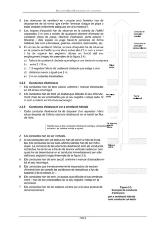 Document Bàsic HS Salubritat amb comentaris
HS3-8
3 Les obertures de ventilació en contacte amb l'exterior han de
disposar-se de tal forma que s'evite l'entrada d'aigua de pluja o
estar dotades d'elements adequats per a la mateixa fi.
4 Les boques d'expulsió han de situar-se en la coberta de l'edifici
separades 3 m com a mínim, de qualsevol element d'entrada de
ventilació (boca de presa, obertura d'admissió, porta exterior i
finestra) i dels espais on puga haver-hi persones de forma
habitual, tals com a terrasses, galeries, miradors, balconades, etc.
5 En el cas de ventilació híbrida, la boca d'expulsió ha de situar-se
en la coberta de l'edifici a una altura sobre ella d'1 m com a mínim
i ha de superar les següents altures en funció del seu
emplaçament (vegeu els exemples de la figura 3.4):
a) l'altura de qualsevol obstacle que estiga a una distància compresa
b) entre 2 i 10 m;
c) 1,3 vegades l'altura de qualsevol obstacle que estiga a una
d) distància menor o igual que 2 m;
e) 2 m en cobertes transitables.
3.2.2 Conductes d'admissió
1 Els conductes han de tenir secció uniforme i mancar d'obstacles
en tot el seu recorregut.
2 Els conductes han de tenir un acabat que dificulte el seu embruta-
ment i han de ser practicables per al seu registre i neteja cada 10
m com a màxim en tot el seu recorregut.
3.2.3 Conductes d'extracció per a ventilació híbrida
1 Cada conducte d'extracció ha de disposar d'un aspirador híbrid
situat després de l'última obertura d'extracció en el sentit del flux
de l'aire.
S'entén que si dos conductes d'extracció contigus comparteixen
extractor, es refereix només a aquest.
2 Els conductes han de ser verticals.
3 Si els conductes són col·lectius no han de servir a més de 6 pla-
tas. Els conductes de les dues últimes plantes han de ser indivi-
duals. La connexió de les obertures d'extracció amb els conductes
col·lectius ha de fer-se a través de brancs verticals cadascun dels
quals ha de desembocar en el conducte immediatament per sota
del branc següent (vegeu l'exemple de la figura 3.3).
4 Els conductes han de tenir secció uniforme i mancar d'obstacles en
tot el seu recorregut.
5 Els conductes que travessen elements separadors de sectors
d'incendi han de complir les condicions de resistència a foc de
l'apartat 3 de la secció SI1.
6 Els conductes han de tenir un acabat que dificulte el seu embruta-
ment i han de ser practicables per al seu registre i neteja en la
coronació.
7 Els conductes han de ser estancs a l'aire per a la seua pressió de
dimensionament.
Figura 3.3 .
Exemple de conducte
d'extraccio
per a ventilació híbrida
amb conducte col·lectiu
 