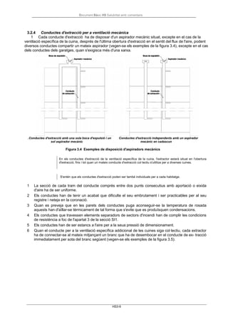 Document Bàsic HS Salubritat amb comentaris
HS3-9
3.2.4 Conductes d'extracció per a ventilació mecànica
1 Cada conducte d'extracció ha de disposar d'un aspirador mecànic situat, excepte en el cas de la
ventilació específica de la cuina, després de l'última obertura d'extracció en el sentit del flux de l'aire, podent
diversos conductes compartir un mateix aspirador (vegen-se els exemples de la figura 3.4), excepte en el cas
dels conductes dels garatges, quan s'exigisca més d'una xarxa.
.Conductes d'extracció amb una sola boca d'expulsió i un
sol aspirador mecànic
Conductes d'extracció independents amb un aspirador
mecànic en cadascun
Figura 3.4 Exemples de disposició d'aspiradors mecànics
En els conductes d'extracció de la ventilació específica de la cuina, l'extractor estarà situat en l'obertura
d'extracció, fins i tot quan un mateix conducte d'extracció col·lectiu s'utilitze per a diverses cuines.
S'entén que els conductes d'extracció poden ser també individuals per a cada habitatge.
1 La secció de cada tram del conducte comprès entre dos punts consecutius amb aportació o eixida
d'aire ha de ser uniforme.
2 Els conductes han de tenir un acabat que dificulte el seu embrutament i ser practicables per al seu
registre i neteja en la coronació.
3 Quan es preveja que en les parets dels conductes puga aconseguir-se la temperatura de rosada
aquests han d'aïllar-se tèrmicament de tal forma que s'evite que es produïsquen condensacions.
4 Els conductes que travessen elements separadors de sectors d'incendi han de complir les condicions
de resistència a foc de l'apartat 3 de la secció SI1.
5 Els conductes han de ser estancs a l'aire per a la seua pressió de dimensionament.
6 Quan el conducte per a la ventilació específica addicional de les cuines siga col·lectiu, cada extractor
ha de connectar-se al mateix mitjançant un branc que ha de desembocar en el conducte de ex- tracció
immediatament per sota del branc següent (vegen-se els exemples de la figura 3.5).
 